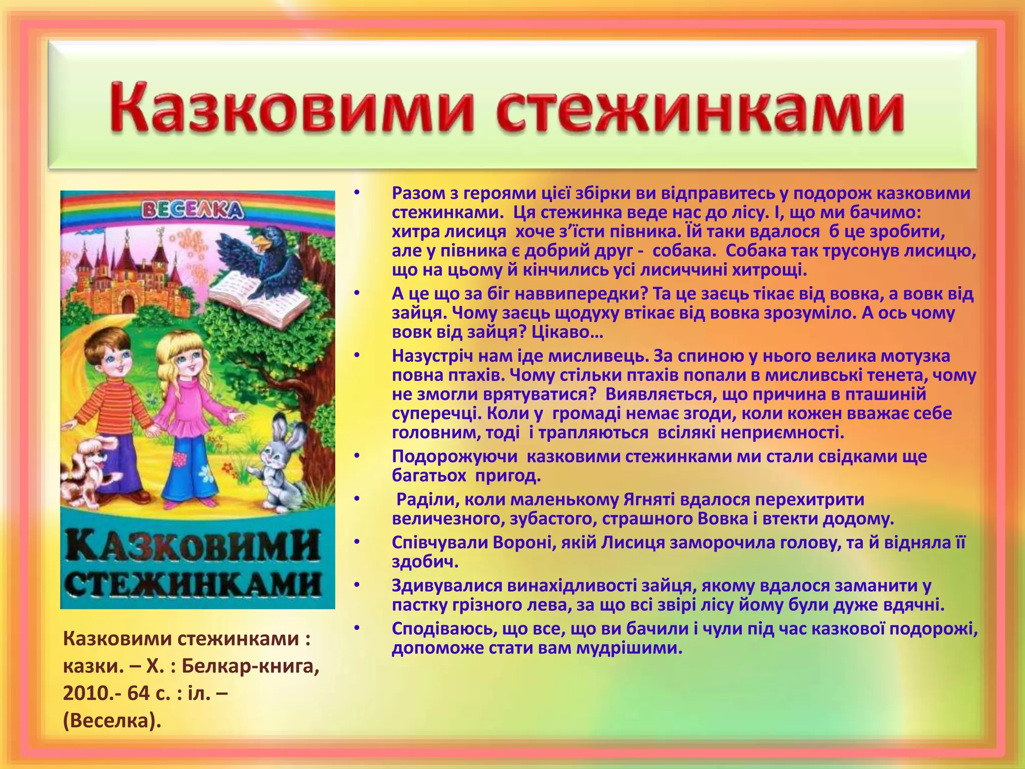 • Разом з героями цієї збірки ви відправитесь у подорож казковими
стежинками. Ця стежинка веде нас до лісу. І, що ми бачимо:
хитра лисиця хоче з’їсти півника. Їй таки вдалося б це зробити,
але у півника є добрий друг - собака. Собака так трусонув лисицю,
що на цьому й кінчились усі лисиччині хитрощі.
• А це що за біг наввипередки? Та це заєць тікає від вовка, а вовк від
зайця. Чому заєць щодуху втікає від вовка зрозуміло. А ось чому
вовк від зайця? Цікаво…
• Назустріч нам іде мисливець. За спиною у нього велика мотузка
повна птахів. Чому стільки птахів попали в мисливські тенета, чому
не змогли врятуватися? Виявляється, що причина в пташиній
суперечці. Коли у громаді немає згоди, коли кожен вважає себе
головним, тоді і трапляються всілякі неприємності.
• Подорожуючи казковими стежинками ми стали свідками ще
багатьох пригод.
• Раділи, коли маленькому Ягняті вдалося перехитрити
величезного, зубастого, страшного Вовка і втекти додому.
• Співчували Вороні, якій Лисиця заморочила голову, та й відняла її
здобич.
• Здивувалися винахідливості зайця, якому вдалося заманити у
пастку грізного лева, за що всі звірі лісу йому були дуже вдячні.
• Сподіваюсь, що все, що ви бачили і чули під час казкової подорожі,
допоможе стати вам мудрішими.Казковими стежинками :
казки. – Х. : Белкар-книга,
2010.- 64 с. : іл. –
(Веселка).
 