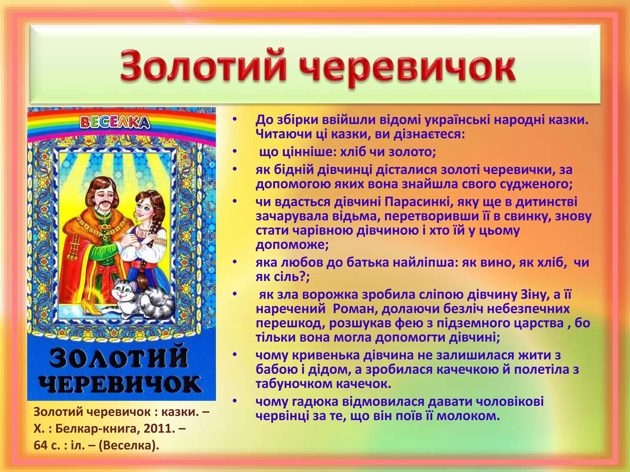 • До збірки ввійшли відомі українські народні казки.
Читаючи ці казки, ви дізнаєтеся:
• що цінніше: хліб чи золото;
• як бідній дівчинці дісталися золоті черевички, за
допомогою яких вона знайшла свого судженого;
• чи вдасться дівчині Парасинкі, яку ще в дитинстві
зачарувала відьма, перетворивши її в свинку, знову
стати чарівною дівчиною і хто їй у цьому
допоможе;
• яка любов до батька найліпша: як вино, як хліб, чи
як сіль?;
• як зла ворожка зробила сліпою дівчину Зіну, а її
наречений Роман, долаючи безліч небезпечних
перешкод, розшукав фею з підземного царства , бо
тільки вона могла допомогти дівчині;
• чому кривенька дівчина не залишилася жити з
бабою і дідом, а зробилася качечкою й полетіла з
табуночком качечок.
• чому гадюка відмовилася давати чоловікові
червінці за те, що він поїв її молоком.Золотий черевичок : казки. –
Х. : Белкар-книга, 2011. –
64 с. : іл. – (Веселка).
 