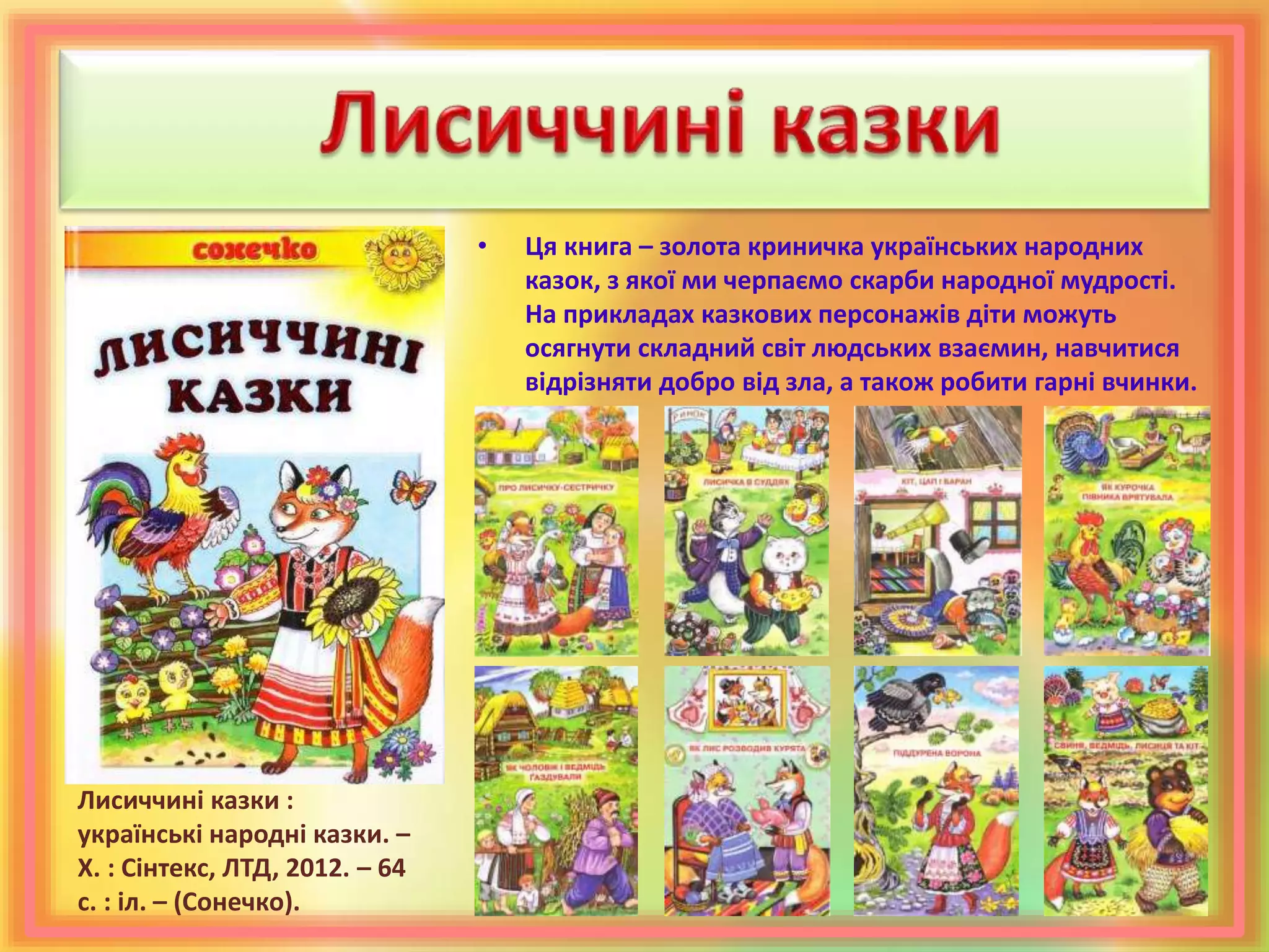 • Ця книга – золота криничка українських народних
казок, з якої ми черпаємо скарби народної мудрості.
На прикладах казкових персонажів діти можуть
осягнути складний світ людських взаємин, навчитися
відрізняти добро від зла, а також робити гарні вчинки.
Лисиччині казки :
українські народні казки. –
Х. : Сінтекс, ЛТД, 2012. – 64
с. : іл. – (Сонечко).
 