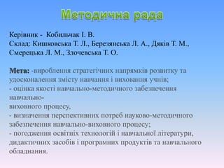 Керівник - Кобильчак І. В.
Склад: Кишковська Т. Л., Березянська Л. А., Дяків Т. М.,
Смерецька Л. М., Злочевська Т. О.
Мета: -вироблення стратегічних напрямків розвитку та
удосконалення змісту навчання і виховання учнів;
- оцінка якості навчально-методичного забезпечення
навчально-
виховного процесу,
- визначення перспективних потреб науково-методичного
забезпечення навчально-виховного процесу;
- погодження освітніх технологій і навчальної літератури,
дидактичних засобів і програмних продуктів та навчального
обладнання.
 