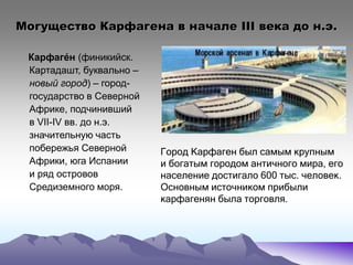 Могущество Карфагена в начале III века до н.э.
Карфаге́н (финикийск.
Картадашт, буквально –
новый город) – город-
государство в Северной
Африке, подчинивший
в VII-IV вв. до н.э.
значительную часть
побережья Северной
Африки, юга Испании
и ряд островов
Средиземного моря.
Город Карфаген был самым крупным
и богатым городом античного мира, его
население достигало 600 тыс. человек.
Основным источником прибыли
карфагенян была торговля.
 