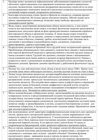 1. Насморк может вызываться инфекционными заболеваниями (поражение слизистой
оболочки), переохлаждением или перегревом (изменение просвета кровеносных
сосудов), механические, химические раздражения (воспаление слизистой из-за пыли
или раздражающих химических веществ) и различные аллергены (пыльца растений,
хитиновый покров клещей, экскременты насекомых).
2. Благодаря полукольцам стенки трахеи и бронхов не спадаются, сохраняя просвет
постоянно открытым. Но позади трахеи находится пищевод. Мягкая задняя часть
трахеи, примыкающая к пищеводу, позволяет пище свободно проходить по
пищеварительной трубке.
3. Виды спорта, акцентировано развивающим общую выносливость, к ним можно
отнести все циклические виды спорта, в которых физические нагрузки продолжаются
сравнительно длительное время на фоне преимущественного повышения аэробного
(кислородного) обмена в организме человека. К таким видам спорта относятся:
спортивная ходьба, бег на средние, длинные и сверхдлинные дистанции (марафон),
лыжные гонки и биатлон, плавание, гребля, велосипедный спорт, большая часть
дистанций и многоборья в конькобежном спорте, альпинизм, спортивное
ориентирование, туризм и некоторые другие.
4. Подразделение дыхания на брюшной тип и грудной носит исторический характер.
Преобладание абдоминального типа дыхания у мужчин было связано с выполнением
ими тяжелой физической нагрузки (с премущественным участием грудных мышц и
мышц плечевого пояса). Грудной тип дыхания у женщин связан с вынашиванием
плода (снижение роли мышц живота в дыхании на время беременности). Однако с
возрастом в связи с уменьшением подвижности грудной клетки увеличивается роль
брюшного дыхания. Брюшное дыхание преобладает у работников физического труда,
певцов.
5. Потому что, они действительно очень лёгкие и весят всего около 1200 г. Кроме того,
легочная ткань имеет небольшую плотность, поэтому кусочек легких не тонет в воде.
6. Легкие плода заполнены жидкостью, которая вырабатывается клетками дыхательного
эпителия. С момента развития родовой деятельности начинается подготовка к
расправлению легких: происходит механическое сдавливание грудной клетки и
вытеснение жидкости. Под воздействием первого вдоха и рефлекторного сокращения
дыхательных мышц (в большей степени диафрагмы) в грудной клетке создается
отрицательное давление, способствующее засасыванию атмосферного воздуха в
дыхательные пути. Начинается самостоятельное дыхание.
7. Метод лечения больных туберкулезом легких, заключающийся во введении воздуха в
плевральную полость и предусматривающий создание воздушной прослойки (газового
пузыря) между листками плевры на длительный период времени. В результате
искусственного пневмоторакса уменьшается эластическое напряжение легочной ткани,
меняется лимфо- и кровообращение в легком, создаются благоприятные условия для
заживления туберкулеза, в частности происходит спадение каверн. Применяется также
при легочном кровотечении.
8. Для недоношенных детей характерна морфофункциональная незрелость всех органов и
систем, прежде всего центральной нервной системы; степень выраженности этой
незрелости зависит от срока беременности. У недоношенных наблюдается аритмия
дыхания, могут быть периоды апноэ (остановка дыхания), гипоксические поражения
центральной нервной системы. Если приступ апноэ длится более 16 секунд и
сопровождается брадикардией, может развиться асфиксия и внезапная смерть.
9. Вход в гортань закрывает надгортанник. Он покрыт слизистой оболочкой, имеет вид
тонкой плоской пластинки, расположенной сразу за корнем языка, с которым он
соединяется с помощью двух складок - средней и боковой. Основная функция
надгортанного хряща - закрывание входа в гортань во время глотания, что
предотвращает попадание пищи в дыхательные пути (это помогает предупредить
 