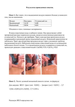 Результаты проведенных опытов.
Опыт 1. Все знают, что в выдыхаемом воздухе намного больше углекислого
газа, чем во вдыхаемом.
Воздух Кислород Углекислый газ
Выдыхаемый 16,30 4,00
Вдыхаемый 20,94 0,03
Убедимся в этом с помощью эксперимента.
Я взяла известковую воду в кабинете химии. Она представляет собой
прозрачный раствор гидроксида кальция, является качественным реактивом на
углекислый газ. Налила в две пробирки. Через один раствор пропускала воздух,
содержащийся в резиновой груше (вдыхаемый воздух). Изменений практически не
наблюдала. Через другой раствор продувала воздух через стеклянную трубочку
(выдыхаемый воздух). Наблюдала помутнение известковой воды из-за выпадения
небольшого белого осадка. Т.к в выдыхаемом воздухе содержится углекислый газ,
происходит реакция с известковой водой: Ca(OH)2+CO2=CaCO3↓+H2O
Опыт 2. Расчет должной жизненной емкости легких по формуле:
Для девушек ЖЕЛ = [рост (см) ×0,041] - [возраст (лет) × 0,018 ] - 3,7
=[166 х 0,041]-[14 x 0,018] - 3.7=2.854 л
Реальную ЖЕЛ определяла так:
 