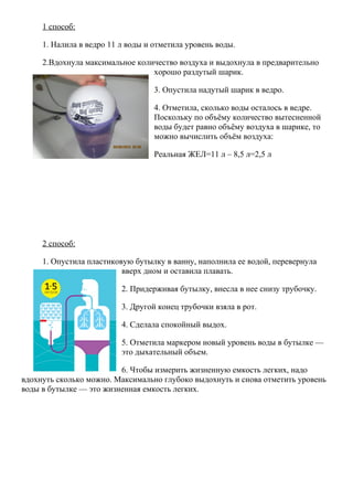 1 способ:
1. Налила в ведро 11 л воды и отметила уровень воды.
2.Вдохнула максимальное количество воздуха и выдохнула в предварительно
хорошо раздутый шарик.
3. Опустила надутый шарик в ведро.
4. Отметила, сколько воды осталось в ведре.
Поскольку по объёму количество вытесненной
воды будет равно объёму воздуха в шарике, то
можно вычислить объём воздуха:
Реальная ЖЕЛ=11 л – 8,5 л=2,5 л
2 способ:
1. Опустила пластиковую бутылку в ванну, наполнила ее водой, перевернула
вверх дном и оставила плавать.
2. Придерживая бутылку, внесла в нее снизу трубочку.
3. Другой конец трубочки взяла в рот.
4. Сделала спокойный выдох.
5. Отметила маркером новый уровень воды в бутылке —
это дыхательный объем.
6. Чтобы измерить жизненную емкость легких, надо
вдохнуть сколько можно. Максимально глубоко выдохнуть и снова отметить уровень
воды в бутылке — это жизненная емкость легких.
 