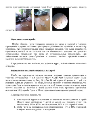 клетки многоклеточного организма тоже будут страдать от химических веществ
сигареты.
Функциональные пробы.
Пробы Штанге, Генчи (задержки дыхания на вдохе и выдохе) и Серкина
(трехфазная задержка дыхания) характеризует устойчивость организма к недостатку
кислорода. Чем продолжительнее время задержки дыхания, тем выше способность
сердечно-сосудистой и дыхательных систем обеспечивать удаление из организма
образующийся углекислый газ, выше их функциональные возможности. При
заболеваниях органов кровообращения и дыхания, анемиях продолжительность
задержки дыхания уменьшается.
Я предположила, что в семьях, где родители курят, можно выявить отклонения
от нормы.
Проведение и анализ функциональных проб.
Пробы по определению частоты дыхания, задержке дыхания проводились с
участием обучающихся 7 и 8 классов МБОУ СОШ №14 «Зеленый шум». Были
проведены функциональные пробы у 96 ребят. В этой группе 41 ученик из семей, где
родители курят, 55 учеников – из семей, которые не курят. 6 человек признались, что
курят сами. Мы проанализировали результаты проб относительно следующих норм:
частота дыхания до нагрузки и после должна была быть примерно одинаковой
(отклонения 30%), пробы Генчи и Штанге оценивались согласно возрастной шкале.
Анализ результатов показал, что
1. в исследуемой группе отклонения от нормы по частоте дыхания и пробе
Штанге чаще встречались у детей из семей, где родители курят (см.
приложение). 56% и 42% - частота дыхания, 80% и 58% - проба Штанге.
2. проба Генчи не подтвердила мои предположения – 5% и 11% отклонений
от нормы в семьях курящих и некурящих.
 