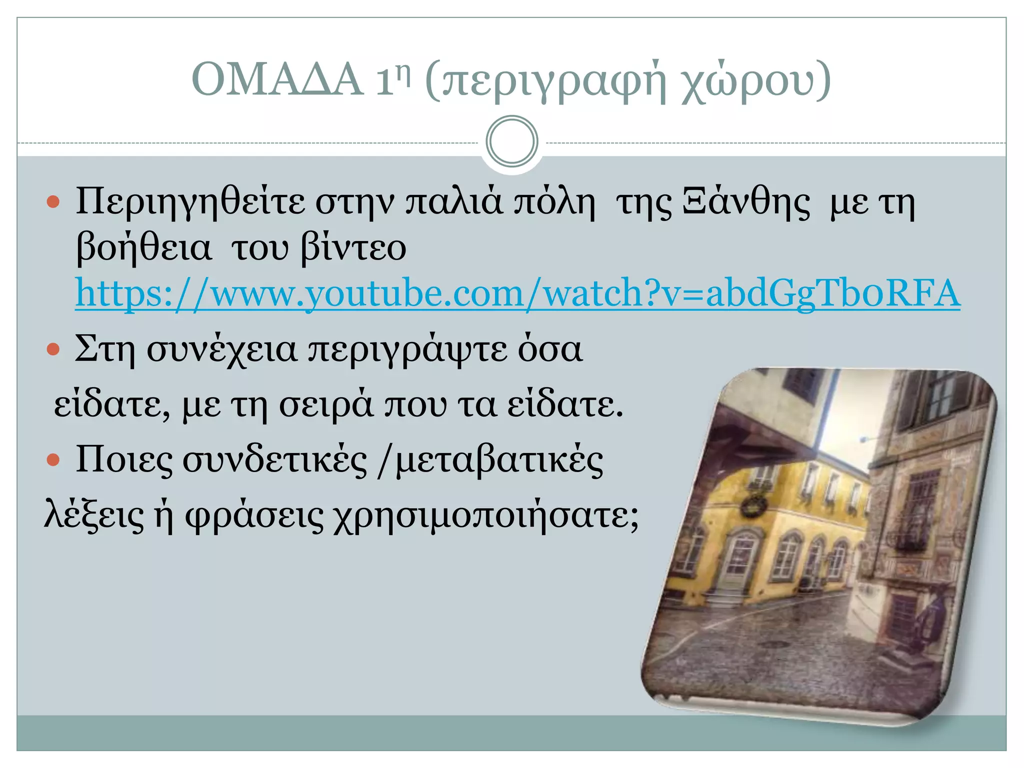 ΟΜΑΔΑ 1η (περιγραφή χώρου)
 Περιηγηθείτε στην παλιά πόλη της Ξάνθης με τη
βοήθεια του βίντεο
https://www.youtube.com/watch?v=abdGgTb0RFA
 Στη συνέχεια περιγράψτε όσα
είδατε, με τη σειρά που τα είδατε.
 Ποιες συνδετικές /μεταβατικές
λέξεις ή φράσεις χρησιμοποιήσατε;
 