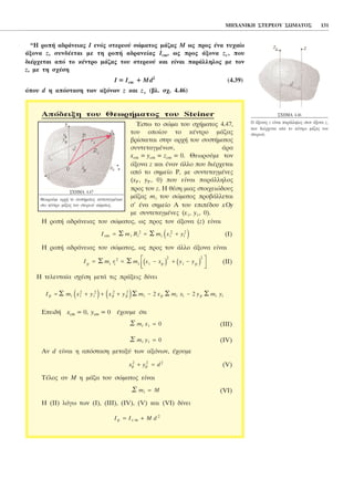 “Ç ñïðÞ áäñÜíåéáò É åíüò óôåñåïý óþìáôïò ìÜæáò Ì ùò ðñïò Ýíá ôõ÷áßï
Üîïíá z, óõíäÝåôáé ìå ôç ñïðÞ áäñáíåßáò Écm, ùò ðñïò Üîïíá zc , ðïõ
äéÝñ÷åôáé áðü ôï êÝíôñï ìÜæáò ôïõ óôåñåïý êáé åßíáé ðáñÜëëçëïò ìå ôïí
z, ìå ôç ó÷Ýóç
É = Écm + Md2
(4.39)
üðïõ d ç áðüóôáóç ôùí áîüíùí z êáé zc (âë. ó÷. 4.46)
ÌÇ×ÁÍÉÊÇ ÓÔÅÑÅÏÕ ÓÙÌÁÔÏÓ 131
Ó×ÇÌÁ 4.46
Ï Üîïíáò z åßíáé ðáñÜëëçëïò óôïí Üîïíá zc
ðïõ äéÝñ÷åôáé áðü ôï êÝíôñï ìÜæáò ôïõ
óôåñåïý.
Áðüäåéîç ôïõ ÈåùñÞìáôïò ôïõ Steiner
´Åóôù ôï óþìá ôïõ ó÷Þìáôïò 4.47,
ôïõ ïðïßïõ ôï êÝíôñï ìÜæáò
âñßóêåôáé óôçí áñ÷Þ ôïõ óõóôÞìáôïò
óõíôåôáãìÝíùí, Üñá
xcm = ycm = zcm = 0. Èåùñïýìå ôïí
Üîïíá z êáé Ýíáí Üëëï ðïõ äéÝñ÷åôáé
áðü ôï óçìåßï Ñ, ìå óõíôåôáãìÝíåò
(xP , yP , 0) ðïõ åßíáé ðáñÜëëçëïò
ðñïò ôïí z. Ç èÝóç ìéáò óôïé÷åéþäïõò
ìÜæáò mi ôïõ óþìáôïò ðñïâÜëëåôáé
ó' Ýíá óçìåßï Á ôïõ åðéðÝäïõ xÏy
ìå óõíôåôáãìÝíåò (xi, yi, 0).
Ç ñïðÞ áäñÜíåéáò ôïõ óþìáôïò, ùò ðñïò ôïí Üîïíá (z) åßíáé
(I)
Ç ñïðÞ áäñÜíåéáò ôïõ óþìáôïò, ùò ðñïò ôïí Üëëï Üîïíá åßíáé
(II)
Ç ôåëåõôáßá ó÷Ýóç ìåôÜ ôéò ðñÜîåéò äßíåé
ÅðåéäÞ xcm = 0, ycm = 0 Ý÷ïõìå üôé
(III)
(IV)
Aí d åßíáé ç áðüóôáóç ìåôáîý ôùí áîüíùí, Ý÷ïõìå
(V)
ÔÝëïò áí Ì ç ìÜæá ôïõ óþìáôïò åßíáé
(VI)
H (II) ëüãù ôùí (É), (ÉÉÉ), (ÉV), (V) êáé (VI) äßíåé
I I M dp c m= + 2
Ó m Mi =
x y dp p
2 2 2
+ =
Ó m yi i = 0
Ó m xi i = 0
I m x y x y m x m x y m yp i i i p p i p i i p i iÓ Ó Ó Ó= + + + − −2 2 2 2
2 2e j e j
I m r m x x y yp i i i i p i pÓ Ó= = − + −L
NM O
QP2 2 2
c h c h
I m R m x ycm i i i i iÓ Ó= = +2 2 2
e j
Ó×ÇÌÁ 4.47
Èåùñïýìå áñ÷Þ ôõ óõóôÞìáôïò óõíôåôáãìÝíùí
óôï êÝíôñï ìÜæáò ôïõ óôåñåïý óþìáôïò.
 