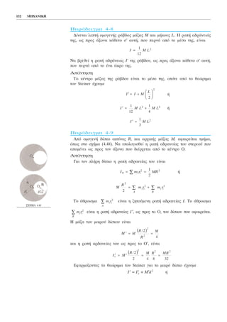 ÐáñÜäåéãìá 4-8
Äßíåôáé ëåðôÞ ïìïãåíÞò ñÜâäïò ìÜæáò Ì êáé ìÞêïõò L. Ç ñïðÞ áäñÜíåéÜò
ôçò, ùò ðñïò Üîïíá êÜèåôï ó' áõôÞ, ðïõ ðåñíÜ áðü ôï ìÝóï ôçò, åßíáé
Íá âñåèåß ç ñïðÞ áäñÜíåéáò É´ ôçò ñÜâäïõ, ùò ðñïò Üîïíá êÜèåôï ó' áõôÞ,
ðïõ ðåñíÜ áðü ôï Ýíá Üêñï ôçò.
ÁðÜíôçóç
Ôï êÝíôñï ìÜæáò ôçò ñÜâäïõ åßíáé ôï ìÝóï ôçò, ïðüôå áðü ôï èåþñçìá
ôïõ Steiner Ý÷ïõìå
Þ
Þ
ÐáñÜäåéãìá 4-9
Áðü ïìïãåíÞ äßóêï áêôßíáò R, êáé áñ÷éêÞò ìÜæáò Ì, áöáéñåßôáé ôìÞìá,
üðùò óôï ó÷Þìá (4.48). Íá õðïëïãéóèåß ç ñïðÞ áäñáíåßáò ôïõ óôåñåïý ðïõ
áðïìÝíåé ùò ðñïò ôïí Üîïíá ðïõ äéÝñ÷åôáé áðü ôï êÝíôñï Ï.
ÁðÜíôçóç
Ãéá ôïí ðëÞñç äßóêï ç ñïðÞ áäñáíåßáò ôïõ åßíáé
Þ
Ôï Üèñïéóìá åßíáé ç æçôïýìåíç ñïðÞ áäñáíåßáò É. Ôï Üèñïéóìá
åßíáé ç ñïðÞ áäñáíåßáò É′, ùò ðñïò ôï Ï, ôïõ äßóêïõ ðïõ áöáéñåßôáé.
Ç ìÜæá ôïõ ìéêñïý äßóêïõ åßíáé
êáé ç ñïðÞ áñäáíåßáò ôïõ ùò ðñïò ôï Ï′, åßíáé
Åöáñìüæïíôáò ôï èåþñçìá ôïõ Steiner ãéá ôï ìéêñü äßóêï Ý÷ïõìå
É′ = É′c + M′d2
Þ
′ = ′ = =I M
R M R MR
c
/2
2 4 8 32
2 2 2
b g
′ = =M M
R
R
M/2
4
2
2
b g
B
m r∑ i i
2
A
m r∑ i i
2
M
R
m r m r
A B
2
2 2
2
= +∑ ∑i i i i
I m r MR0
2 21
2
= =∑ i i
′ =I M L
1
3
2
′ = +I M L M L
1
12
1
4
2 2
I I M
L
′ = +
F
HG I
KJ2
2
I M L=
1
12
2
132 ÌÇ×ÁÍÉÊÇ
Ó×ÇÌÁ 4.48
 