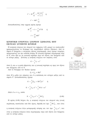Þ
Áíôéêáèéóôþíôáò óôçí áñ÷éêÞ ó÷Ýóç Ý÷ïõìå
Þ
ÊÉÍÇÔÉÊÇ ÅÍÅÑÃÅÉÁ ÓÔÅÑÅÏÕ ÓÙÌÁÔÏÓ ÐÏÕ
ÅÊÔÅËÅÉ ÓÕÍÈÅÔÇ ÊÉÍÇÓÇ
Ç êéíçôéêÞ åíÝñãåéá ôïõ óôåñåïý ôïõ ó÷Þìáôïò 4.49, ìðïñåß íá õðïëïãéóèåß
÷ñçóéìïðïéþíôáò ôï èåþñçìá ôùí ðáñáëëÞëùí áîüíùí (Steiner). Áðü ôï
óçìåßï P äéÝñ÷åôáé ï óôéãìéáßïò Üîïíáò ðåñéóôñïöÞò, üðùò Ý÷ïõìå áíáöÝñåé
ðñïçãïõìÝíùò ãéá ôçí åðßðåäç êßíçóç. Ç ãùíéáêÞ ôá÷ýôçôá ðåñéóôñïöÞò ðåñß
ôï Ñ, åßíáé ßäéá ìå ôç ãùíéáêÞ ôá÷ýôçôá ðåñß ôïí Üîïíá, ðïõ äéÝñ÷åôáé áðü
ôï êÝíôñï ìÜæáò. Óõíåðþò ç êéíçôéêÞ åíÝñãåéá ôïõ óþìáôïò åßíáé
üðïõ IP êáé ù ç ñïðÞ áäñáíåßáò êáé ç ãùíéáêÞ ôá÷ýôçôá ùò ðñïò ôïí Üîïíá
ðïõ äéÝñ÷åôáé áðü ôï P.
Áðü ôï èåþñçìá ôïõ Steiner Ý÷ïõìå
IP = Icm + Md2
üðïõ Ì ç ìÜæá ôïõ óþìáôïò êáé d ç áðüóôáóç ôïõ êÝíôñïõ ìÜæáò áðü ôï
óçìåßï P. Áíôéêáèéóôþíôáò Ý÷ïõìå
Þ
ÁëëÜ d⋅ù = õcm ïðüôå
(4.40)
Ç ó÷Ýóç (4.40) äåß÷íåé üôé, ç êéíçôéêÞ åíÝñãåéá ôïõ óôåñåïý óôç ãåíéêÞ
ðåñßðôùóç, áðïôåëåßôáé áðü äýï üñïõò, äçëáäÞ ôïí üñï , ðïõ åßíáé
ç êéíçôéêÞ åíÝñãåéá ëüãù ìåôáöïñéêÞò êßíçóçò êáé ôïí üñï , ðïõ
åßíáé ç êéíçôéêÞ åíÝñãåéá ëüãù ðåñéóôñïöÞò ãýñù áðü Üîïíá ðïõ äéÝñ÷åôáé
áðü ôï êÝíôñï ìÜæáò.
1
2
2
I ùcm
1
2
2
Mõcm
K I ù Mõ= +
1
2
1
2
2 2
cm cm
K I ù M d ù= + ⋅
1
2
1
2
2 2
cm ( )
K I Md ù= +
1
2
2 2
cme j
K I ùP= ⋅
1
2
2
I MR=
13
32
2
M
R
I R M
2
2
2
3
32
= +
′ =I MR 2 3
32
′ = +
F
HG I
KJI M
R M R
2 2
32 4 2
ÌÇ÷ÁÍÉÊÇ ÓÔÅÑÅÏÕ ÓÙÌÁÔÏÓ 133
Ó×ÇÌÁ 4.49
Ãéá ôï óôåñåü óþìá ðïõ êéíåßôáé,
õðÜñ÷åé óôéãìéáßïò Üîïíáò ðïõ
äéÝñ÷åôáé áðü ôï óçìåßï P, ãýñù áðü
ôïí ïðïßï ç êßíçóç ôïõ óþìáôïò åßíáé
êáèáñÜ ðåñéóôñïöéêÞ.
 