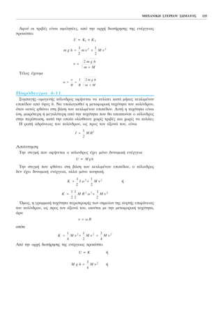 Áöïý ïé ôñéâÝò åßíáé áìåëçôÝåò, áðü ôçí áñ÷Þ äéáôÞñçóçò ôçò åíÝñãåéáò
ðñïêýðôåé
ÔÝëïò Ý÷ïõìå
ÐáñÜäåéãìá 4-11
ÓõìðáãÞò-ïìïãåíÞò êýëéíäñïò áöÞíåôáé íá êõëßóåé êáôÜ ìÞêïò êåêëéìÝíïõ
åðéðÝäïõ áðü ýøïò h. Íá õðïëïãéóèåß ç ìåôáöïñéêÞ ôá÷ýôçôá ôïõ êõëßíäñïõ,
üôáí áõôüò öèÜíåé óôç âÜóç ôïõ êåêëéìÝíïõ åðéðÝäïõ. ÁõôÞ ç ôá÷ýôçôá åßíáé
ßóç, ìéêñüôåñç Þ ìåãáëýôåñç áðü ôçí ôá÷ýôçôá ðïõ èá áðïêôïýóå ï êýëéíäñïò
óôçí ðåñßðôùóç, êáôÜ ôçí ïðïßá ïëßóèáéíå ÷ùñßò ôñéâÝò êáé ÷ùñßò íá êõëÜåé;
Ç ñïðÞ áäñÜíåéáò ôïõ êõëßíäñïõ, ùò ðñïò ôïí ÜîïíÜ ôïõ, åßíáé
ÁðÜíôçóç
Ôçí óôéãìÞ ðïõ áöÞíåôáé ï êýëéíäñïò Ý÷åé ìüíï äõíáìéêÞ åíÝñãåéá
Ôçí óôéãìÞ ðïõ öèÜíåé óôç âÜóç ôïõ êåêëéìÝíïõ åðéðÝäïõ, ï êýëéíäñïò
äåí Ý÷åé äõíáìéêÞ åíÝñãåéá, áëëÜ ìüíï êéíçôéêÞ.
Þ
¼ìùò, ç ãñáììéêÞ ôá÷ýôçôá ðåñéóôñïöÞò ôùí óçìåßùí ôçò êõñôÞò åðéöÜíåéáò
ôïõ êõëßíäñïõ, ùò ðñïò ôïí ÜîïíÜ ôïõ, éóïýôáé ìå ôçí ìåôáöïñéêÞ ôá÷ýôçôá,
Üñá
ïðüôå
Áðü ôçí áñ÷Þ äéáôÞñçóçò ôçò åíÝñãåéáò ðñïêýðôåé
Þ
ÞM g h M õ=
3
4
2
U = K
K M M M= + =
1
4
1
2
3
4
2 2 2
õ õ õ
õ ù R=
K M R M= +
1
2
1
2
1
2
2 2 2
ù õ
K I M= +
1
2
1
2
2 2
ù õ
U M g h=
I M R=
1
2
2
ù
R R
m g h
m M
= =
+
õ 1 2
õ =
+
2 m g h
m M
m g h m M= +
1
2
1
2
2
õ õ2
U = K + K1 2
ÌÇ×ÁÍÉÊÇ ÓÔÅÑÅÏÕ ÓÙÌÁÔÏÓ 135
 