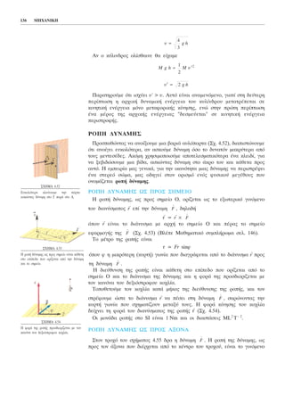 Áí ï êýëéíäñïò ïëßóèáéíå èá åß÷áìå
Ðáñáôçñïýìå üôé éó÷ýåé õ´ > õ. Áõôü åßíáé áíáìåíüìåíï, ãéáôß óôç äåýôåñç
ðåñßðôùóç ç áñ÷éêÞ äõíáìéêÞ åíÝñãåéá ôïõ êõëßíäñïõ ìåôáôñÝðåôáé óå
êéíçôéêÞ åíÝñãåéá ìüíï ìåôáöïñéêÞò êßíçóçò, åíþ óôçí ðñþôç ðåñßðôùóç
Ýíá ìÝñïò ôçò áñ÷éêÞò åíÝñãåéáò "äåóìåýåôáé" óå êéíçôéêÞ åíÝñãåéá
ðåñéóôñïöÞò.
ÑÏÐÇ ÄÕÍÁÌÇÓ
Ðñïóðáèþíôáò íá áíïßîïõìå ìéá âáñéÜ áõëüðïñôá (Ó÷. 4.52), äéáðéóôþíïõìå
üôé áíïßãåé åõêïëüôåñá, áí áóêïýìå äýíáìç üóï ôï äõíáôüí ìáêñýôåñá áðü
ôïõò ìåíôåóÝäåò. Áêüìç ÷ñçóéìïðïéïýìå áðïôåëåóìáôéêüôåñá Ýíá êëåéäß, ãéá
íá îåâéäþóïõìå ìéá âßäá, áóêþíôáò äýíáìç óôï Üêñï ôïõ êáé êÜèåôá ðñïò
áõôü. Ç åìðåéñßá ìáò ãåíéêÜ, ãéá ôçí éêáíüôçôá ìéáò äýíáìçò íá ðåñéóôñÝøåé
Ýíá óôåñåü óþìá, ìáò ïäçãåß óôïí ïñéóìü åíüò öõóéêïý ìåãÝèïõò ðïõ
ïíïìÜæåôáé ñïðÞ äýíáìçò.
ÑÏÐÇ ÄÕÍÁÌÇÓ ÙÓ ÐÑÏÓ ÓÇÌÅÉÏ
Ç ñïðÞ äýíáìçò, ùò ðñïò óçìåßï Ï, ïñßæåôáé ùò ôï åîùôåñéêü ãéíüìåíï
ôïõ äéáíýóìáôïò
→
r åðß ôçí äýíáìç , äçëáäÞ
→
ô =
→
r ×
üðïõ
→
r åßíáé ôï äéÜíõóìá ìå áñ÷Þ ôï óçìåßï Ï êáé ðÝñáò ôï óçìåßï
åöáñìïãÞò ôçò (Ó÷. 4.53) (ÂëÝðå Ìáèçìáôéêü óõìðëÞñùìá óåë. 146).
Ôï ìÝôñï ôçò ñïðÞò åßíáé
ô = Fr sinö
üðïõ ö ç ìéêñüôåñç (êõñôÞ) ãùíßá ðïõ äéáãñÜöåôáé áðü ôï äéÜíõóìá
→
r ðñïò
ôç äýíáìç .
Ç äéåýèõíóç ôçò ñïðÞò åßíáé êÜèåôç óôï åðßðåäï ðïõ ïñßæåôáé áðü ôï
óçìåßï Ï êáé ôï äéÜíõóìá ôçò äýíáìçò êáé ç öïñÜ ôçò ðñïóäéïñßæåôáé ìå
ôïí êáíüíá ôïõ äåîéüóôñïöïõ êï÷ëßá.
Ôïðïèåôïýìå ôïí êï÷ëßá êáôÜ ìÞêïò ôçò äéåýèõíóçò ôçò ñïðÞò, êáé ôïí
óôñÝöïõìå þóôå ôï äéÜíõóìá
→
r íá ðÝóåé óôç äýíáìç , óáñþíïíôáò ôçí
êõñôÞ ãùíßá ðïõ ó÷çìáôßæïõí ìåôáîý ôïõò. Ç öïñÜ êßíçóçò ôïõ êï÷ëßá
äåß÷íåé ôç öïñÜ ôïõ äéáíýóìáôïò ôçò ñïðÞò
→
ô (Ó÷. 4.54).
Ïé ìïíÜäá ñïðÞò óôï SI åßíáé 1 Ím êáé ïé äéáóôÜóåéò ML2
T− 2
.
ÑÏÐÇ ÄÕÍÁÌÇÓ ÙÓ ÐÑÏÓ ÁÎÏÍÁ
Óôïí ôñï÷ü ôïõ ó÷Þìáôïò 4.55 äñá ç äýíáìç . Ç ñïðÞ ôçò äýíáìçò, ùò
ðñïò ôïí Üîïíá ðïõ äéÝñ÷åôáé áðü ôï êÝíôñï ôïõ ôñï÷ïý, åßíáé ôï ãéíüìåíï
F
→
F
→
F
→
F
→
F
→
F
→
′ =õ g h2
M g h M õ= ′
1
2
2
õ g h=
4
3
136 ÌÇ×ÁÍÉÊÇ
Ó×ÇÌÁ 4.52
Åõêïëüôåñá êëåßíïõìå ôçí ðüñôá
áóêþíôáò äýíáìç óôï Ã ðáñÜ óôï Á.
Ó×ÇÌÁ 4.53
Ç ñïðÞ äýíáìçò ùò ðñïò óçìåßï åßíáé êÜèåôç
óôï åðßðåäï ðïõ ïñßæåôáé áðü ôçí äýíáìç
êáé ôï óçìåßï.
Ó×ÇÌÁ 4.54
Ç öïñÜ ôçò ñïðÞò ðñïóäéïñßæåôáé ìå ôïí
êáíüíá ôïõ äåîéüóôñïöïõ êï÷ëßá.
 