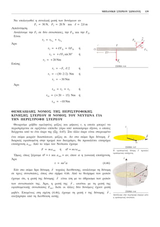 Íá õðïëïãéóèåß ç óõíïëéêÞ ñïðÞ ôùí äõíÜìåùí áí
F1 = 30 Í, F2 = 20 N êáé l = 2,0 m
ÁðÜíôçóç
Áíáëýïõìå ôçí F2 óå äýï óõíéóôþóåò, ôçí F2x êáé ôçí F2y.
Eßíáé
ô2 = ôF2x
+ ôF2y
¢ñá
ô2 = +l F2y + 0F2x Þ
ô2 = +l F2 sin30o
Þ
ô2 = +20 Ím
Åðßóçò
ô1 = −F1 l/2 Þ
ô1 = −(30⋅2/2) Nm Þ
ô1 = −30 Ím
¢ñá
ôïë = ô1 + ô2 Þ
ôïë = (+20 − 15) Nm Þ
ôïë = −10 Ím
ÈÅÌÅËÉÙÄÇÓ ÍÏÌÏÓ ÔÇÓ ÐÅÑÉÓÔÑÏÖÉÊÇÓ
ÊÉÍÇÓÇÓ ÓÔÅÑÅÏÕ Ç ÍÏÌÏÓ ÔÏÕ NÅÕÔÙÍÁ ÃÉÁ
ÔÇÍ ÐÅÑÉÓÔÑÏÖÇ ÓÔÅÑÅÏÕ
Èåùñïýìå ñÜâäï áìåëçôÝáò ìÜæáò êáé ìÞêïõò r, ç ïðïßá ìðïñåß íá
ðåñéóôñÝöåôáé óå ïñéæüíôéï åðßðåäï ãýñù áðü êáôáêüñõöï Üîïíá, ï ïðïßïò
äéÝñ÷åôáé áðü ôï Ýíá Üêñï ôçò (Ó÷. 4.65). Óôï Üëëï Üêñï åßíáé óôåñåùìÝíï
Ýíá óþìá ìéêñþí äéáóôÜóåùí, ìÜæáò m. Áí óôï óþìá äñá äýíáìç
äéáñêþò åöáðôïìÝíç óôçí ôñï÷éÜ ðïõ äéáãñÜöåé, èá ðñïêáëÝóåé åðéôñü÷éá
åðéôÜ÷õíóç atan. Áðü ôï íüìï ôïõ Íåýôùíá Ý÷ïõìå
F = matan Þ rF = mratan
¼ìùò, üðùò îÝñïõìå rF = ô êáé atan = ár, üðïõ á ç ãùíéáêÞ åðéôÜ÷õíóç.
¢ñá
ô = mr2
á (4.46)
ÅÜí óôï óþìá äñá äýíáìç ôõ÷áßáò äéåýèõíóçò, áíáëýïõìå ôç äýíáìç
óå ôñåéò óõíéóôþóåò, üðùò óôï ó÷Þìá 4.66. Áðü ôï èåþñçìá ôùí ñïðþí
Ý÷ïõìå üôé, ç ñïðÞ ôçò äýíáìçò åßíáé ßóç ìå ôï Üèñïéóìá ôùí ñïðþí
ôùí óõíéóôùóþí ôçò. ¢ñá, ç ñïðÞ ôçò , éóïýôáé ìå ôç ñïðÞ ôçò
åöáðôïìåíéêÞò óõíéóôþóáò Ftan , äéüôé ïé Üëëåò äýï äõíÜìåéò Ý÷ïõí ñïðÞ
ìçäÝí. ÅðïìÝíùò óôç ó÷Ýóç (4.46), Ý÷ïõìå ôç ñïðÞ ô ôçò äýíáìçò ,
áíåîÜñôçôá áðü ôç äéåýèõíóç áõôÞò.
F
→
F
→
F
→
F
→
F
→
ÌÇ×ÁÍÉÊÇ ÓÔÅÑÅÏÕ ÓÙÌÁÔÏÓ 139
Ó×ÇÌÁ 4.64
Ó×ÇÌÁ 4.65
Ç åöáðôïìåíéêÞ äýíáìç F ðñïêáëåß
åöáðôïìåíéêÞ åðéôÜ÷õíóç.
Ó×ÇÌÁ 4.66
ÁðïôÝëåóìá óôçí ðåñéóôñïöÞ åðéöÝñåé ìüíï
ç åöáðôïìåíéêÞ óõíéóôþóá.
 