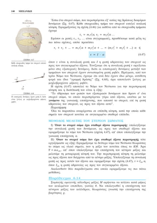 ¸óôù Ýíá óôåñåü óþìá, ðïõ ðåñéóôñÝöåôáé åî’ áéôßáò ôçò äñÜóåùò äéáöüñùí
äõíÜìåùí (Ó÷. 4.67). ÊÜèå óôïé÷åéþäåò ôìÞìá ôïõ óôåñåïý åêôåëåß êõêëéêÞ
êßíçóç. Åöáñìüæïíôáò ôç ó÷Ýóç (4.46) ãéá êáèÝíá áðü ôá óôïé÷åéþäç ôìÞìáôá
Ý÷ïõìå
ô1 = m1 r1
2
á, ô2 = m2 r2
2
á ...
Åöüóïí ïé ñïðÝò ô1 , ô2 , ... åßíáé óõããñáììéêÝò, ðñïóèÝôïõìå êáôÜ ìÝëç ôéò
ðéï ðÜíù ó÷Ýóåéò, ïðüôå ðñïêýðôåé
ô1 + ô2 + ... = m1 r1
2
á + m2 r2
2
á + ... = (m1 r1
2
+ m2 r2
2
+ ...) á Þ
(4.47)
üðïõ ô åßíáé ç óõíïëéêÞ ñïðÞ êáé É ç ñïðÞ áäñáíåßáò ôïõ óôåñåïý ùò
ðñïò ôïí óõãêåêñéìÝíï Üîïíá. Ôïíßæïõìå üôé ç óõíïëéêÞ ñïðÞ ô ïöåßëåôáé
ìüíï óôéò åîùôåñéêÝò äõíÜìåéò, äéüôé ïé åóùôåñéêÝò äõíÜìåéò ìåôáîý ôùí
ôìçìÜôùí ôïõ óôåñåïý Ý÷ïõí óõíéóôáìÝíç ñïðÞ ìçäÝí. ÐñÜãìáôé, áðü ôïí
ôñßôï Íüìï ôïõ Íåýôùíá, Ý÷ïõìå üôé áíÜ äýï Ý÷ïõí ßäéï ìÝôñï, áíôßèåôç
öïñÜ êáé ßäéá “ãñáììÞ äñÜóçò” (Ó÷. 4.68), Üñá áðïôåëïýí æåýãïò ìå
ìï÷ëïâñá÷ßïíá ìÞêïõò ìçäÝí.
Ç ó÷Ýóç (4.47) áðïôåëåß ôï Íüìï ôïõ Íåýôùíá ãéá ôçí ðåñéóôñïöéêÞ
êßíçóç êáé ç äéáôýðùóÞ ôïõ åßíáé ç åîÞò:
“Ôï Üèñïéóìá ôùí ñïðþí ôùí åîùôåñéêþí äõíÜìåùí ðïõ äñïõí ó’ Ýíá
óôåñåü óþìá, ôï ïðïßï ðåñéóôñÝöåôáé ãýñù áðü Üîïíá, éóïýôáé ìå ôï
ãéíüìåíï ôçò ãùíéáêÞò åðéôÜ÷õíóçò, ðïõ áðïêôÜ ôï óôåñåü, åðß ôç ñïðÞ
áäñáíåßáò ôïõ óôåñåïý, ùò ðñïò ôïí Üîïíá áõôü”.
ÐáñáôÞñçóç
¼ëá ôá ðáñáðÜíù áíáöÝñïíôáé óå åðßðåäç êßíçóç, êáôÜ ôçí ïðïßá êÜèå
óçìåßï ôïõ óôåñåïý êéíåßôáé óå óõãêåêñéìÝíï óôáèåñü åðßðåäï.
ÌÅÈÏÄÏÓ ÌÅËÅÔÇÓ ÔÏÕ ÓÔÅÑÅÏÕ ÓÙÌÁÔÏÓ
É) ¼ôáí ôï óôåñåü óþìá Ý÷åé óôáèåñü Üîïíá ðåñéóôñïöÞò: õðïëïãßæïõìå
ôçí óõíïëéêÞ ñïðÞ ôùí äõíÜìåùí, ùò ðñïò ôïí óôáèåñü Üîïíá êáé
åöáñìüæïõìå ôï íüìï ôïõ Íåýôùíá (ó÷Ýóç 4.47), áð’ üðïõ õðïëïãßæïõìå ôçí
ãùíéáêÞ åðéôÜ÷õíóç á.
ÉÉ) ¼ôáí ôï óôåñåü óþìá äåí Ý÷åé óôáèåñü Üîïíá ðåñéóôñïöÞò ôüôå
åñãáæüìáóôå ùò åîÞò: Åöáñìüæïõìå ôï äåýôåñï íüìï ôïõ Íåýôùíá èåùñþíôáò
ôï óþìá ùò õëéêü óçìåßï, ðïõ ç ìÜæá ôïõ êéíåßôáé üðùò ôï ÊÌ. ¢ñá
F = macm , áð’ üðïõ õðïëïãßæïõìå ôçí åðéôÜ÷õíóç ôïõ êÝíôñïõ ìÜæáò êáé
ìåëåôÜìå ôç ìåôáöïñéêÞ êßíçóÞ ôïõ. Ôçí ðåñéóôñïöéêÞ êßíçóç ôç ìåëåôÜìå
ùò ðñïò Üîïíá ðïõ äéÝñ÷åôáé áðü ôï êÝíôñï ìÜæáò. Õðïëïãßæïõìå ôç óõíïëéêÞ
ñïðÞ ùò ðñïò áõôüí ôïí Üîïíá êáé åöáñìüæïõìå ôçí ó÷Ýóç (4.47), ô = Écm á,
üðïõ Icm ç ñïðÞ áäñáíåßáò ùò ðñïò ôïí óõãêåêñéìÝíï Üîïíá.
Áêïëïõèïýí äýï ðáñáäåßãìáôá óôá ïðïßá åöáñìüæïõìå ôéò ðéï ðÜíù
ìåèüäïõò.
ÐáñÜäåéãìá 4-14
ÓõìðáãÞò ïìïãåíÞò êýëéíäñïò ìÜæáò Ì áöÞíåôáé íá êõëßóåé êáôÜ ìÞêïò
ôïõ êåêëéìÝíïõ åðéðÝäïõ, ãùíßáò è. Íá õðïëïãéóèåß ç åðéôÜ÷õíóç ôïõ
êÝíôñïõ ìÜæáò ôïõ êõëßíäñïõ, èåùñþíôáò ãíùóôÞ ôçí åðéôÜ÷õíóç ôçò
âáñýôçôáò g.
ô = É ⋅ á
140 ÌÇ×ÁÍÉÊÇ
Ó×ÇÌÁ 4.67
ÊÜèå óôïé÷åéþäåò ôìÞìá ôïõ óôåñåïý åêôåëåß
êõêëéêÞ êßíçóç.
Ó×ÇÌÁ 4.68
Ç åóùôåñéêÝò äõíÜìåéò Ý÷ïõí ñïðÞ 0, äéüôé
åßíáé æåýãïò ìå ìï÷ëïâñá÷ßïíôá ìÞêïõò
ìçäÝí.
 