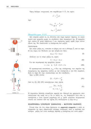 ¼ìùò äåßîáìå åíåñãåéáêÜ, óôï ðáñÜäåéãìá 4-11, üôé éó÷ýåé
Üñá
ÐáñÜäåéãìá 4-15
Äýï óþìáôá ìáæþí m1, m2 äÝíïíôáé óôá Üêñá Üìáæïõ íÞìáôïò, ôï ïðïßï
ðåñíÜ áðü ôñï÷áëßá ÷ùñßò íá ïëéóèáßíåé óôçí ðåñéöÝñåéÜ ôçò. Ç ôñï÷áëßá
Ý÷åé áêôßíá R, ñïðÞ áäñÜíåéáò É êáé óôñÝöåôáé ÷ùñßò ôñéâÞ ãýñù áð´ôïí
Üîïíá ôçò. Íá õðïëïãéóôåß ç åðéôÜ÷õíóç ôùí ìáæþí.
ÁðÜíôçóç
Óôï óþìá ìÜæáò m2 , áóêåßôáé ôï âÜñïò ôïõ êáé ç äýíáìç
→
Ô2 áðü ôï íÞìá.
Ï 2ïò íüìïò ôïõ Nåýôùíá ãéá ôçí êßíçóÞ ôïõ äßíåé
(É)
ÁíÜëïãá ãéá ôï óþìá ìÜæáò m1 éó÷ýåé
(ÉÉ)
Ãéá ôçí ðåñéóôñïöÞ ôçò ôñï÷áëßáò Ý÷ïõìå
Þ (ÉÉÉ)
Ç åöáðôïìåíéêÞ óõíéóôþóá, atan = Rá, ôçò åðéôÜ÷õíóçò ôùí óçìåßùí ôçò
ðåñéöÝñåéáò ôçò ôñï÷áëßáò éóïýôáé ìå ôçí åðéôÜ÷õíóç a ôùí äýï óùìÜôùí,
äéüôé ôï íÞìá äåí Ý÷åé åëáóôéêüôçôá êáé äåí ïëéóèáßíåé.
¢ñá, ç (ÉÉÉ) ãßíåôáé
(IV)
Áðü ôéò (É), (ÉÉ) (IV) êáôáëÞãïõìå óôçí ó÷Ýóç
(V)
Ç ðáñáðÜíù äéÜôáîç ïíïìÜæåôáé ìç÷áíÞ ôïõ Atwood êáé ÷ñçóéìåýåé óôïí
õðïëïãéóìü ôçò ôéìÞò ôoõ g Áí ïé ìÜæåò m1 , m2 äéáöÝñïõí ëßãï ôüôå ç
åðéôÜ÷õíóç a åßíáé áñêåôÜ ìéêñüôåñç ôïõ g, ïðüôå ìåôñéÝôáé ðåéñáìáôéêÜ
åýêïëá êáé êáôüðéí áðü ôçí ó÷Ýóç (V) õðïëïãßæåôáé ç ôéìÞ ôïõ g.
ÉÓÏÑÑÏÐÉÁ ÓÔÅÑÅÏÕ ÓÙÌÁÔÏÓ - ÊÅÍÔÑÏ ÂÁÑÏÕÓ
ÃåíéêÜ ëÝìå üôé Ýíá óþìá âñßóêåôáé óå ìç÷áíéêÞ éóïññïðßá Þ áðëÜ óå
éóïññïðßá ùò ðñïò áäñáíåéáêü óýóôçìá áíáöïñÜò, üôáí ç ôá÷ýôçôá ôïõ
êÝíôñïõ ìÜæáò ôïõ åßíáé óôáèåñÞ, äçëáäÞ ç åðéôÜ÷õíóç ôïõ åßíáé ìçäÝí
a =
−
+ +
m m g
m m
I
R
2 1
1 2 2
b g
T T R I
a
R
2 1− =b g
T R T R I2 1− = áô I= á
T m g m a1 1 1− =
m g T m a2 2 2− =
a g ècm sin=
2
3
2
4
3
a
h
è
g hcm
sin
=
õ2 4
3
= g h
142 ÌÇ×ÁÍÉÊÇ
Ó×ÇÌÁ 4.70
 