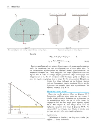 ÄçëáäÞ
MgxK = m1 gx1 + m2 gx2 + ... Þ
(4.48)
Ãéá ôïí ðñïóäéïñéóìü ôïõ êÝíôñïõ âÜñïõò ïìïãåíþí óõììåôñéêþí óùìÜôùí
éó÷ýåé üôé áíáöÝñáìå êáé óôïí ðñïóäéïñéóìü ôïõ êÝíôñïõ ìÜæáò ôïõò. Ãéá
ôïí ðåéñáìáôéêü ðñïóäéïñéóìü ôïõ êÝíôñïõ âÜñïõò ÷ñçóéìïðïéïýìå ôçí
ðáñáêÜôù éäéüôçôÜ ôïõ. ¼ôáí éóïññïðåß Ýíá óþìá êñåìáóìÝíï áðü Ýíá
óçìåßï ôïõ Á, ôüôå ôï êÝíôñï âÜñïõò âñßóêåôáé óôçí êáôáêüñõöï ðïõ
äéÝñ÷åôáé áð' ôï Á. Áí äåí óõíÝâáéíå áõôü èá åß÷áìå ñïðÞ ôïõ âÜñïõò ùò
ðñïò ôï óçìåßï áíÜñôçóçò, Üñá ôï óþìá äåí èá éóïññïðïýóå. Åîáñôþíôáò
ëïéðüí Ýíá óþìá äéáäï÷éêÜ ìå ôç âïÞèåéá íÞìáôïò,
áðü äýï äéáöïñåôéêÜ óçìåßá, ôï êÝíôñï âÜñïõò ôïõ èá
âñßóêåôáé óôï óçìåßï ôïìÞò ôùí ðñïåêôÜóåùí ôïõ
íÞìáôïò óôÞñéîçò (Ó÷. 4.72).
ÐáñÜäåéãìá 4-16
ÏìïãåíÞò óáíßäá ìÞêïõò 4,0 m êáé âÜñïõò 100 Í
äéáôçñåßôáé ïñéæüíôéá, üðùò öáßíåôáé óôï ó÷Þìá. Ç
óáíßäá óôçñßæåôáé ìÝóù Üñèñùóçò, ìå ôï Ýíá Üêñï ôçò
óå êáôáêüñõöï ôïß÷ï êáé ìå ôï Üëëï Üêñï ôçò
óôçñéãìÝíï áðü ôïí ßäéï ôïß÷ï, ìÝóù íÞìáôïò ìÞêïõò
5,0 m. Áðü óçìåßï Ë, ðïõ áðÝ÷åé 1,0 m áðü ôçí
Üñèñùóç, êñÝìåôáé Ýíá óþìá Ó âÜñïõò 400 Í. Íá
õðïëïãéóèïýí ïé äõíÜìåéò ðïõ äÝ÷åôáé ç óáíßäá áðü
ôï íÞìá êáé ôïí ôïß÷ï óôï óçìåßï Üñèñùóçò.
ÁðÜíôçóç
Ó÷åäéÜæïõìå ôéò äõíÜìåéò ðïõ äÝ÷åôáé ç óáíßäá (äåò
ó÷Þìá). Ó' áõôÞí áóêïýíôáé;
x
m x m x
M
xK cm=
+ +
=1 1 2 2 . ..
144 ÌÇ×ÁÍÉÊÇ
Ó÷Þìá 4.71
Óôï ïìïãåíÝò âáñõôéêü ðåäßï ôï êÝíôñï ìÜæáò ôáõôßæåôáé ìå ôï êÝíôñï âÜñïõò.
Ó÷Þìá 4.72
Ðåéñáìáôéêüò ðñïóäéïñéóìüò ôïõ êÝíôñïõ âÜñïõò.
Ó÷Þìá 4.73
 