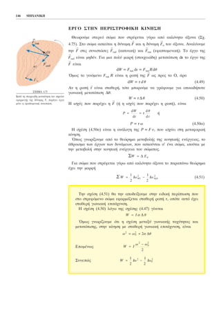 ÅÑÃÏ ÓÔÇÍ ÐÅÑÉÓÔÑÏÖÉÊÇ ÊÉÍÇÓÇ
Èåùñïýìå óôåñåü óþìá ðïõ óôñÝöåôáé ãýñù áðü áêëüíçôï Üîïíá (Ó÷.
4.75). Óôï óþìá áóêåßôáé ç äýíáìç
→
F êáé ç äýíáìç
→
Fá ôïõ Üîïíá. Áíáëýïõìå
ôçí
→
F óôéò óõíéóôþóåò
→
Frad (áêôéíéêÞ) êáé
→
Ftan (åöáðôïìåíéêÞ). Ôï Ýñãï ôçò
→
Frad åßíáé ìçäÝí. Ãéá ìéá ðïëý ìéêñÞ (óôïé÷åéþäç) ìåôáôüðéóç ds ôï Ýñãï ôçò
→
F åßíáé
dW = Ftan ds = Ftan Rdè
¼ìùò ôï ãéíüìåíï Ftan R åßíáé ç ñïðÞ ôçò
→
F ùò ðñïò ôï Ï, Üñá
dW = ô d è (4.49)
Áí ç ñïðÞ
→
ô åßíáé óôáèåñÞ, ôüôå ìðïñïýìå íá ãñÜøïõìå ãéá ïðïéáäÞðïôå
ãùíéáêÞ ìåôáôüðéóç Äè.
W = ôÄè (4.50)
Ç éó÷ýò ðïõ ðáñÝ÷åé ç
→
F (Þ ç éó÷ýò ðïõ ðáñÝ÷åé ç ñïðÞ), åßíáé
Þ
P = ô ù (4.50á)
Ç ó÷Ýóç (4.50á) åßíáé ç áíÜëïãç ôçò P = F õ, ðïõ éó÷ýåé óôç ìåôáöïñéêÞ
êßíçóç.
¼ðùò ãíùñßæïõìå áðü ôï èåþñçìá ìåôáâïëÞò ôçò êéíçôéêÞò åíÝñãåéáò, ôï
Üèñïéóìá ôùí Ýñãùí ôùí äõíÜìåùí, ðïõ áóêïýíôáé ó' Ýíá óþìá, éóïýôáé ìå
ôçí ìåôáâïëÞ óôçí êéíçôéêÞ åíÝñãåéá ôïõ óþìáôïò.
Ãéá óþìá ðïõ óôñÝöåôáé ãýñù áðü áêëüíçôï Üîïíá ôï ðáñáðÜíù èåþñçìá
Ý÷åé ôçí ìïñöÞ
(4.51)Ó W Iù Éù= −
1
2
1
2
2 2
ôåë áñx
Ó ÄW = Åê
P
W
t
ô
è
t
= =
d
d
d
d
146 ÌÇ×ÁÍÉÊÇ
Ó×ÇÌÁ 4.75
ÊáôÜ ôç óôïé÷åéþäç ìåôáêßíçóç ôïõ óçìåßïõ
åöáñìïãÞò ôçò äýíáìçò F, ðáñÜãåé Ýñãï
ìüíï ç åöáðôïìåíéêÞ óõíéóôþóá.
Ôçí ó÷Ýóç (4.51) èá ôçí áðïäåßîïõìå óôçí åéäéêÞ ðåñßðôùóç ðïõ
óôï óôñåöüìåíï óþìá åöáñìüæåôáé óôáèåñÞ ñïðÞ ô, ïðüôå áõôü Ý÷åé
óôáèåñÞ ãùíéáêÞ åðéôÜ÷õíóç.
Ç ó÷Ýóç (4.50) ëüãù ôçò ó÷Ýóçò (4.47) ãßíåôáé
¼ìùò ãíùñßæïõìå üôé ç ó÷Ýóç ìåôáîý ãùíéáêÞò ôá÷ýôçôáò êáé
ìåôáôüðéóçò, óôçí êßíçóç ìå óôáèåñÞ ãùíéáêÞ åðéôÜ÷õíóç, åßíáé
ÅðïìÝíùò
Óõíåðþò W Iù Éù= −
1
2
1
2
2
0
2
W I
ù ù
=
−
2
0
2
2
ù ù è2
0
2
2= + á Ä
W I= á Ä è
 