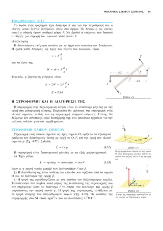 ÐáñÜäåéãìá 4-17
Ôï ôéìüíé åíüò öïñôçãïý Ý÷åé äéÜìåôñï d êáé ãéá ôçí ðåñéóôñïöÞ ôïõ ï
ïäçãüò áóêåß æåýãïò äõíÜìåùí, üðùò óôï ó÷Þìá. Ïé äõíÜìåéò, ôéò ïðïßåò
áóêåß ï ïäçãüò Ý÷ïõí óôáèåñü ìÝôñï F. Íá âñåèåß ç åíÝñãåéá ðïõ äáðáíÜ
ï ïäçãüò ãéá óôñïöÞ ôïõ ôéìïíéïý êáôÜ ãùíßá è.
ÁðÜíôçóç
Ç äáðáíþìåíç åíÝñãåéá éóïýôáé ìå ôï Ýñãï ôùí áóêïýìåíùí äõíÜìåùí.
Ç ñïðÞ êÜèå äýíáìçò, ùò ðñïò ôïí Üîïíá ôïõ ôéìïíéïý, åßíáé
êáé ôï Ýñãï ôçò
Óõíåðþò, ç æçôïýìåíç åíÝñãåéá åßíáé
Å = Fdè
H ÓÔÑÏÖÏÑÌÇ ÊÁÉ Ç ÄÉÁÔÇÑÇÓÇ ÔÇÓ
Ç óôñïöïñìÞ óôçí ðåñéóôñïöéêÞ êßíçóç åßíáé ôï áíôßóôïé÷ï ìÝãåèïò ìå ôçí
ïñìÞ óôç ìåôáöïñéêÞ êßíçóçò. ÐáñáêÜôù èá ïñßóïõìå ôçí óôñïöïñìÞ åíüò
õëéêïý óçìåßïõ, êáèþò êáé ôç óôñïöïñìÞ óôåñåïý óþìáôïò. Åðßóçò èá
äåßîïõìå ôïí áíôßóôïé÷ï íüìï äéáôÞñçóÞò ôçò, Ýíá óðïõäáßï åñãáëåßï ãéá ôçí
åðßëõóç ðïëëþí öõóéêþí ðñïâëçìÜôùí.
ÓÔÑÏÖÏÑÌÇ ÕËÉÊÏÕ ÓÇÌÅÉÏÕ
ÓôñïöïñìÞ åíüò õëéêïý óçìåßïõ ùò ðñïò óçìåßï Ï, ïñßæåôáé ôï åîùôåñéêü
ãéíüìåíï ôïõ äéáíýóìáôïò èÝóçò ìå áñ÷Þ ôï Ï,
→
r, åðß ôçí ïñìÞ ôïõ õëéêïý
óçìåßïõ
→
p (Ó÷. 4.77). ÄçëáäÞ
→
L =
→
r ×
→
p (4.52)
Ç óôñïöïñìÞ åßíáé äéáíõóìáôéêü ìÝãåèïò ìå ôá åîÞò ÷áñáêôçñéóôéêÜ
á) ¸÷åé ìÝôñï
L = rp sinö = mrõ sinö = mõl (4.53)
üðïõ ö ç êõñôÞ ãùíßá ìåôáîý ôùí äéáíõóìÜôùí
→
r êáé
→
p.
â) Ç äéåýíèõíóÞ ôçò åßíáé êÜèåôç óôï åðßðåäï ðïõ ïñßæåôáé áðü ôï óçìåßï
Ï êáé ôï äéÜíõóìá ôçò ïñìÞò
→
p.
ã) Ç öïñÜ ôçò ðñïóäéïñßæåôáé ìå ôïí êáíüíá ôïõ äåîéüóôñïöïõ êï÷ëßá.
Ôïðïèåôïýìå ôïí êï÷ëßá êáôÜ ìÞêïò ôçò äéåýèõíóçò ôçò óôñïöïñìÞò êáé
ôïí óôñÝöïõìå þóôå ôï äéÜíõóìá
→
r íá ðÝóåé óôï äéÜíõóìá ôçò ïñìÞò
→
p
óáñþíïíôáò ôçí êõñôÞ ãùíßá ö. Ç öïñÜ ôçò óôñïöïñìÞò ôáõôßæåôáé ìå
ôç öïñÜ êßíçóçò ôïõ äåîéüóôñïöïõ êï÷ëßá (Ó÷. 4.78). Ïé ìïíÜäåò ôçò
óôñïöïñìÞò óôï SI åßíáé kgm2
/s êáé ïé äéáóôÜóåéò L2
MT − 1
.
E W F
d
è= =2 2
2
W ôè F
d
è= =
2
ô = F
d
2
ÌÇ×ÁÍÉÊÇ ÓÔÅÑÅÏÕ ÓÙÌÁÔÏÓ 147
Ó×ÇÌÁ 4.76
Ó×ÇÌÁ 4.77
Ç óôñïöïñìÞ õëéêïý óçìåßïõ ùò ðñïò óçìåßï
Ï, åßíáé äéáíõóìáôéêü ìÝãåèïò, êÜèåôï óôï
åðßðåäï ðïõ ïñßæåôáé áðü ôï Ï êáé ôçí ïñìÞ
ôïõ.
Ó×ÇÌÁ 4.78
Ç öïñÜ ôçò óôñïöïñìÞò ðñïóäéïñßæåôáé ìå
ôïí êáíüíá ôïõ äåîéüóôñïöïõ êï÷ëßá.
 