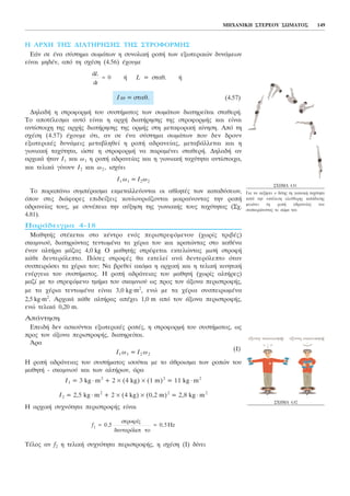 Ç ÁÑ×Ç ÔÇÓ ÄÉÁÔÇÑÇÓÇÓ ÔÇÓ ÓÔÑÏÖÏÑÌÇÓ
ÅÜí óå Ýíá óýóôçìá óùìÜôùí ç óõíïëéêÞ ñïðÞ ôùí åîùôåñéêþí äõíÜìåùí
åßíáé ìçäÝí, áðü ôç ó÷Ýóç (4.56) Ý÷ïõìå
Þ L = óôáè. Þ
(4.57)
ÄçëáäÞ ç óôñïöïñìÞ ôïõ óõóôÞìáôïò ôùí óùìÜôùí äéáôçñåßôáé óôáèåñÞ.
Ôï áðïôÝëåóìá áõôü åßíáé ç áñ÷Þ äéáôÞñçóçò ôçò óôñïöïñìÞò êáé åßíáé
áíôßóôïé÷ç ôçò áñ÷Þò äéáôÞñçóçò ôçò ïñìÞò óôç ìåôáöïñéêÞ êßíçóç. Áðü ôç
ó÷Ýóç (4.57) Ý÷ïõìå üôé, áí óå Ýíá óýóôçìá óùìÜôùí ðïõ äåí äñïõí
åîùôåñéêÝò äõíÜìåéò ìåôáâëçèåß ç ñïðÞ áäñáíåßáò, ìåôáâÜëëåôáé êáé ç
ãùíéáêÞ ôá÷ýôçôá, þóôå ç óôñïöïñìÞ íá ðáñáìÝíåé óôáèåñÞ. ÄçëáäÞ áí
áñ÷éêÜ Þôáí É1 êáé ù1 ç ñïðÞ áäñáíåßáò êáé ç ãùíéáêÞ ôá÷ýôçôá áíôßóôïé÷á,
êáé ôåëéêÜ ãßíïõí É2 êáé ù2 , éó÷ýåé
É1 ù1 = É2 ù2
Ôï ðáñáðÜíù óõìðÝñáóìá åêìåôáëëåýïíôáé ïé áèëçôÝò ôùí êáôáäýóåùí,
üðïõ óôéò äéÜöïñåò åðéäåßîåéò êïõëïõñéÜæïíôáé ìéêñáßíïíôáò ôçí ñïðÞ
áäñáíåßáò ôïõò, ìå óõíÝðåéá ôçí áýîçóç ôçò ãùíéáêÞò ôïõò ôá÷ýôçôáò (Ó÷.
4.81).
ÐáñÜäåéãìá 4-18
ÌáèçôÞò óôÝêåôáé óôï êÝíôñï åíüò ðåñéóôñåöüìåíïõ (÷ùñßò ôñéâÝò)
óêáìíéïý, äéáôçñþíôáò ôåíôùìÝíá ôá ÷Ýñéá ôïõ êáé êñáôþíôáò óôï êáèÝíá
Ýíáí áëôÞñá ìÜæáò 4,0 kg Ï ìáèçôÞò óôñÝöåôáé åêôåëþíôáò ìéóÞ óôñïöÞ
êÜèå äåõôåñüëåðôï. Ðüóåò óôñïöÝò èá åêôåëåß áíÜ äåõôåñüëåðôï üôáí
óõóðåéñþóåé ôá ÷Ýñéá ôïõ; Íá âñåèåß áêüìá ç áñ÷éêÞ êáé ç ôåëéêÞ êéíçôéêÞ
åíÝñãåéá ôïõ óõóôÞìáôïò. Ç ñïðÞ áäñÜíåéáò ôïõ ìáèçôÞ (÷ùñßò áëôÞñåò)
ìáæß ìå ôï óôñåöüìåíï ôìÞìá ôïõ óêáìíéïý ùò ðñïò ôïí Üîïíá ðåñéóôñïöÞò,
ìå ôá ÷Ýñéá ôåíôùìÝíá åßíáé 3,0 kg.m2
, åíþ ìå ôá ÷Ýñéá óõóðåéñùìÝíá
2,5 kg.m2
. Áñ÷éêÜ êÜèå áëôÞñáò áðÝ÷åé 1,0 m áðü ôïí Üîïíá ðåñéóôñïöÞò,
åíþ ôåëéêÜ 0,20 m.
ÁðÜíôçóç
ÅðåéäÞ äåí áóêïýíôáé åîùôåñéêÝò ñïðÝò, ç óôñïöïñìÞ ôïõ óõóôÞìáôïò, ùò
ðñïò ôïí Üîïíá ðåñéóôñïöÞò, äéáôçñåßôáé.
¢ñá
É1 ù1 = É2 ù2
(É)
Ç ñïðÞ áäñÜíåéáò ôïõ óõóôÞìáôïò éóïýôáé ìå ôï Üèñïéóìá ôùí ñïðþí ôïõ
ìáèçôÞ - óêáìíéïý êáé ôùí áëôÞñùí, Üñá
É1 = 3 kg ⋅ m2
+ 2 × (4 kg) × (1 m)2
= 11 kg ⋅ m2
É2 = 2,5 kg ⋅ m2
+ 2 × (4 kg) × (0,2 m)2
= 2,8 kg ⋅ m2
Ç áñ÷éêÞ óõ÷íüôçôá ðåñéóôñïöÞò åßíáé
ÔÝëïò áí f2 ç ôåëéêÞ óõ÷íüôçôá ðåñéóôñïöÞò, ç ó÷Ýóç (É) äßíåé
f1 0 5 0 5= =, ,
óôñïöÝò
äåõôåñüëåð ôï
Hz
É ù = óôáè.
d
d
L
t
= 0
ÌÇ×ÁÍÉÊÇ ÓÔÅÑÅÏÕ ÓÙÌÁÔÏÓ 149
Ó×ÇÌÁ 4.81
Ãéá íá áõîÞóåé ï äýôçò ôç ãùíéáêÞ ôá÷ýôçôá
êáôÜ ôçí åêôÝëåóç åëåýèåñçò êáôÜäõóçò
ìåéþíåé ôç ñïðÞ áäñáíåßáò ôïõ
óõóðåéñþíïíôáò ôï óþìá ôïõ.
Ó×ÇÌÁ 4.82
 