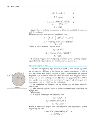 150 ÌÇ×ÁÍÉÊÇ
Ó×ÇÌÁ 4.83
Þ
Þ
Þ
ÄçëáäÞ üôáí ï ìáèçôÞò óõóðåéñþóåé ôá ÷Ýñéá ôïõ åêôåëåß 2 ðåñéóôñïöÝò
áíÜ äåõôåñüëåðôï.
Ç áñ÷éêÞ êéíçôéêÞ åíÝñãåéá ôïõ óõóôÞìáôïò åßíáé
Ê1 = 2 × (11 kg ⋅ m2
) × 3,142
× (0,5 Hz)2
K1 = 54 J
¼ìïéá ç ôåëéêÞ êéíçôéêÞ åíÝñãåéá åßíáé
K2 = 2 (2,8 kg ⋅ m2
) 3,142
(2,0 Hz)2
Ç êéíçôéêÞ åíÝñãåéá ôïõ óõóôÞìáôïò áõîÜíåôáé ãéáôß ï ìáèçôÞò ðáñÜãåé
Ýñãï (äáðáíÜ åíÝñãåéá) ãéá ôçí óõóðåßñùóç ôùí ÷åñéþí ôïõ.
ÐáñÜäåéãìá 4-19
Ôï âëÞìá ôïõ ó÷Þìáôïò Ý÷åé ìÜæá m1 = 0,0200 kg êáé êéíåßôáé ïñéæüíôéá
ìå ôá÷ýôçôá õ0 = 200 m/s óå äéåýèõíóç ðïõ áðÝ÷åé áðüóôáóç l = 0,300 m
áðü ôïí Üîïíá ôïõ ôñï÷ïý. Áñ÷éêÜ ï ôñï÷üò ðåñéóôñÝöåôáé ìå ãùíéáêÞ
ôá÷ýôçôá ù1 = 6,00 rad/s ãýñù áðü óôáèåñü Üîïíá ðïõ äéÝñ÷åôáé áðü ôï
êÝíôñï ôïõ êáé Ýéíáé êÜèåôïò ó’ áõôüí. Ç áêôßíá ôïõ ôñï÷ïý åßíáé R = 0,500 m
êáé ç ìÜæá ôïõ, ç ïðïßá åßíáé óõãêåíôñùìÝíç ó÷åäüí åî’ ïëïêëÞñïõ óôçí
ðåñéöÝñåéá, åßíáé m2 = 2,00 kg. Íá õðïëïãßóåôå:
á) Ôç óôñïöïñìÞ ôïõ âëÞìáôïò êáé ôïõ ôñï÷ïý ðñéí ôï âëÞìá êáñöùèåß
óôïí ôñï÷ü
â) Ôçí ãùíéáêÞ ôá÷ýôçôá áöïý ôï âëÞìá êáñöùèåß óôçí ðåñéöÝñåéá ôïõ
ôñï÷ïý ôïõ.
ÁðÜíôçóç
á) Ç áñ÷éêÞ óôñïöïñìÞ ôïõ âëÞìáôïò åßíáé
L1 = m1 õ0 l Þ
L1 = 0,0200 × 200× 0,300 k
L1 = 1,2 kg⋅m2
/s
ÅðåéäÞ ç ìðÜëá ôïõ ôñï÷ïý åßíáé óõãêåíôñùìÝíç óôçí ðåñéöÝñåéá, ç ñïðÞ
áäñÜíåéÜò ôïõ åßíáé
I = m2 R2
= 2,00 × 0,5002
kg⋅m2
Þ
I = 0,500 kg⋅m2
K2 220= J
K I v2 2 2
2
2= ð2
K I v I v1 1 1
2
1 1
2
1
2
1
21
2
1
2
2 2= = =ù É ð ðb g
f2 2 0= , Hz
f
f
É
2
1 1
2
= =
⋅ ×
⋅
É 11 kg m 0,5 Hz
2,8 kg m
2
2
I f I f1 1 2 2=
I f I f1 1 2 22 ð 2 ð=
 