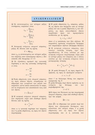 MHXAÍÉÊÇ ÓÔÅÑÅÏÕ ÓÙÌÁÔÏÓ 157
Ïé óõíôåôáãìÝíåò ôïõ êÝíôñïõ ìÜæáò
óõóôÞìáôïò óùìáôßùí åßíáé
Ç äõíáìéêÞ åíÝñãåéá óôåñåïý óþìáôïò,
ìÜæáò Ì, äßíåôáé áðü ôç ó÷Ýóç
üðïõ ycm ç óõíôåôáãìÝíç ôïõ êÝíôñïõ ìÜæáò
ôïõ óþìáôïò óôïí êáôáêüñõöï Üîïíá y. Óôï
åðßðåäï xOz èåùñïýìå U = 0
Ïé åîéóþóåéò ïñéóìïý ôçò ãùíéáêÞò
ôá÷ýôçôáò ù êáé ôçò ãùíéáêÞò åðéôÜ÷õíóçò
á åßíáé
ÑïðÞ áäñáíåéÜò åíüò óôåñåïý óþìáôïò,
ùò ðñïò êÜðïéï Üîïíá, ïíïìÜæïõìå ôï
Üèñïéóìá ôùí ãéíïìÝíùí ôùí ìáæþí ôùí
óùìáôßùí, áð’ôá ïðïßá áðïôåëåßôáé ôï óþìá,
åðß ôá ôåôñÜãùíá ôùí áðïóôÜóåþí ôïõò áðü
ôïí Üîïíá.
Ç êéíçôéêÞ åíÝñãåéá óôåñåïý óþìáôïò,
ðïõ óôñÝöåôáé ãýñù áðü óôáèåñü Üîïíá
äßíåôáé áðü ôç ó÷Ýóç
üðïõ ù ç ãùíéáêÞ ôá÷ýôçôá ôïõ óþìáôïò
êáé É ç ñïðÞ áäñÜíåéáò, ùò ðñïò ôïí Üîïíá
ðåñéóôñïöÞò
Ç ñïðÞ áäñáíåßáò Écm óþìáôïò, ìÜæáò
Ì, ùò Üîïíá ðïõ äéÝñ÷åôáé áðü ôï êÝíôñï
ìÜæáò ôïõ êáé ç ñïðÞ áäñáíåßáò Ép ôïõ óþ-
ìáôïò, ùò ðñïò ïðïéïíäÞðïôå Üîïíá
ðáñÜëëçëï ðñïò ôïí ðñïçãïýìåíï
óõíäÝïíôáé ìå ôç ó÷Ýóç
üðïõ d ç áðüóôáóç ôùí äýï áîüíùí. Ç
ðáñáðÜíù ðñüôáóç ïíïìÜæåôáé èåþñçìá
ôùí ðáñáëëÞëùí áîüíùí (èåþñçìá Steiner)
Ç êéíçôéêÞ åíÝñãåéá óþìáôïò, ðïõ
åêôåëåß åðßðåäç êßíçóç, Ý÷åé äýï
ðñïóèåôÝïõò. Ï Ýíáò éóïýôáé ìå ôçí
êéíçôéêÞ åíÝñãåéá ðåñéóôñïöÞò ãýñù áðü
ôï êÝíôñï ìÜæáò ôïõ óþìáôïò êáé ï Üëëïò
éóïýôáé ìå ôçí êéíçôéêÞ åíÝñãåéá ëüãù
ìåôáöïñéêÞò êßíçóçò
Ç ñïðÞ äýíáìçò
→
F, ùò ðñïò óçìåßï Ï,
ïñßæåôáé, ùò ðñïò ôï åîùôåñéêü ãéíüìåíï
→
ô =
→
r ×
→
F
üðïõ
→
r ôï äéÜíõóìá èÝóçò ôïõ óçìåßïõ
åöáñìïãÞò ôçò
→
F.
Ç ñïðÞ äýíáìçò ðåñß Üîïíá ïñßæåôáé ùò ôï
ãéíüìåíï ôçò äýíáìçò åðß ôïí
ìï÷ëïâñá÷ßïíÜ ôçò.
ô = F l
Ï íüìïò ôïõ Íåõôùíá ãéá ôçí ðåñéóôñïöÞ
óôåñåïý óþìáôïò, ãýñù áðü óôáèåñü Üîïíá,
Ý÷åé ôçí ìïñöÞ
üðïõ Ó ô ôï Üèñïéóìá ôùí ñïðþí ðåñß ôïõ
Üîïíá ôùí åîùôåñéêþí äõíÜìåùí, ðïõ
áóêïýíôáé óôï óôåñåü óþìá, É ç ñïðÞ
áäñáíåßáò ôïõ, ùò ðñïò ôïí Üîïíá
ðåñéóôñïöÞò êáé á ç ãùíéáêÞ ôïõ
Óô I= á
K I M= +
1
2
1
2
2
cm cm
2
ù õ
I I M dp cm= + 2
K = I ù
1
2
2
I m r= Σ i i
2
á =
Ä
Ä
ù
t
ù
è
t
=
Ä
Ä
U = Mg ycm
z
m z
m
cm
i i
i
=
Σ
Σ
y
m y
m
cm
i i
i
=
Σ
Σ
x
m x
m
cm
i i
i
Ó
Ó
=
drasthriothtesA N A Ê Å Ö Á Ë Á É Ù Ó Ç
 