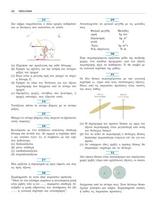 23
Óôï ó÷Þìá ðáñéóôÜíåôáé ï ðßóù ôñï÷üò ðïäçëÜôïõ
êáé ïé äõíÜìåéò ðïõ áóêïýíôáé óå áõôüí.
(á) ÅîçãÞóôå ôçí ðñïÝëåõóç ôçò êÜèå äýíáìçò
(â) ÃñÜøôå ôéò ó÷Ýóåéò ãéá ôçí êßíçóç ôïõ êÝíôñïõ
ìÜæáò ôïõ ôñï÷ïý
(ã) Ðïéá åßíáé ç ìÝãéóôç ôéìÞ ðïõ ìðïñåß íá ðÜñåé
ç äýíáìç Ô;
(ä) ÃñÜøôå ôï íüìï ôïõ Íåýôùíá ãéá ôïí Üîïíá
ðåñéóôñïöÞò ðïõ äéÝñ÷åôáé áðü ôï êÝíôñï ôïõ
ôñï÷ïý.
(å) ÏñéóìÝíåò öïñÝò, óõíÞèùò óôï îåêßíçìá, ï
ôñï÷üò óðéíéÜñåé, ðùò åîçãåßôå áõôü;
24
Ôáõôßæåôáé ðÜíôá ôï êÝíôñï âÜñïõò ìå ôï êÝíôñï
ìÜæáò;
25
Ìðïñåß ôï êÝíôñï âÜñïõò åíüò óôåñåïý íá âñßóêåôáé
åêôüò óþìáôïò;
26
Êéíïýìáóôå ìå Ýíá ðïäÞëáôï áóêþíôáò óôáèåñÞ
äýíáìç óôá ðåíôÜë ôïõ. Áí áñ÷éêÜ ç ôá÷ýôçôá Þôáí
õ êáé êáôüðéí Ýãéíå 2õ, ôß óõìâáßíåé ìå ôçí éó÷ý
ðïõ îïäåýïõìå;
(á) äéðëáóéÜæåôáé
(â) ìÝíåé óôáèåñÞ
(ã) õðïäéðëáóéÜæåôáé
(ä) ôåôñáðëáóéÜæåôáé
27
Ðþò ïñßæåôáé ç óôñïöïñìÞ ùò ðñïò óçìåßï, êáé ðùò
ùò ðñïò Üîïíá;
28
Óõìðëçñþóôå ôá êåíÜ óôçí ðáñáêÜôù ðñüôáóç:
“¼ôáí óå Ýíá óýóôçìá óùìÜôùí ç óõíéóôáìÝíç ñïðÞ
åßíáé ìçäÝí, ôüôå ç (á) ...... ðáñáìÝíåé óôáèåñÞ. Áí
áõîçèåß ç ñïðÞ áäñáíåßáò ôïõ óõóôÞìáôïò èá (â)
...... ç ãùíéáêÞ ôá÷ýôçôá êáé áíôéóôñüöùò”.
29
Áíôéóôïé÷åßóôå ôá öõóéêÜ ìåãÝèç ìå ôéò ìïíÜäåò
ôïõò
ÖõóéêÜ ìåãÝèç ÌïíÜäåò
ïñìÞ kg m/s
ÓôñïöïñìÞ kg m2
ñïðÞ J
¸ñãï kg m2
/s
ÑïÞ áäñÜíåéáò Í m
30
Óôçí ðåñéóôñåöüìåíç ïñéæüíôéá ñüäá ôçò ðáéäéêÞò
÷áñÜò, Ýíá ðáéäÜêé ðñï÷ùñÜåé áðü ôïí Üîïíá
ðåñéóôñïöÞò ðñïò ôá êáèßóìáôá. Ôé èá óõìâåß ìå
ôç ãùíéáêÞ ôá÷ýôçôá ôçò ñüäáò;
31
Ïé äýï äßóêïé ðåñéóôñÝöïíôáé ìå ôçí ãùíéáêÞ
ôá÷ýôçôá ù, ãýñù áðü ôïõò áíôßóôïé÷ïõò Üîïíåò.
Ðïéåò áðü ôéò ðáñáêÜôù ðñïôÜóåéò åßíáé óùóôÝò
êáé ðïéåò ëÜèïò;
(á) Ç óôñïöïñìÞ ôïõ ðñþôïõ äßóêïõ ùò ðñïò ôïí
Üîïíá ðåñéóôñïöÞò åßíáé ìåãáëýôåñç áðü áõôÞ
ôïõ äåýôåñïõ äßóêïõ
(â) Ãéá íá ôåèåß óå ðåñéóôñïöÞ ï äåýôåñïò äßóêïò
äáðáíÜìå ðåñéóóüôåñç åíÝñãåéá áð’ üôé ãéá ôïí
ðñþôï.
(ã) Áí õðÜñ÷ïõí ßäéåò ôñéâÝò ï ðñþôïò äßóêïò èá
óôáìáôÞóåé íùñßôåñá áð’ ôï äåýôåñï
32
Äýï üìïéïé äßóêïé åßíáé êáôáêüñõöïé êáé óôñÝöïíôáé
÷ùñßò ôñéâÝò ãýñù áðü ïñéæüíôéïõò Üîïíåò, ïé ïðïßïé
äéÝñ÷ïíôáé áðü ôá êÝíôñá ôïõò. Óôïí äåýôåñï äßóêï
Ý÷ïõìå êïëëÞóåé ìéá ôóß÷ëá. ×áñáêôçñßóôå óùóôÝò
Þ ëÜèïò ôéò ðáñáêÜôù ðñïôÜóåéò
162 MHXANIKH
 
