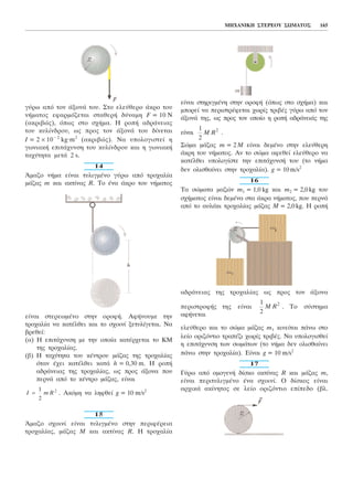 MHXAÍÉÊÇ ÓÔÅÑÅÏÕ ÓÙÌÁÔÏÓ 165
ãýñù áðü ôïí ÜîïíÜ ôïõ. Óôï åëåýèåñï Üêñï ôïõ
íÞìáôïò åöáñìüæåôáé óôáèåñÞ äýíáìç F = 10 N
(áêñéâþò), üðùò óôï ó÷Þìá. Ç ñïðÞ áäñÜíåéáò
ôïõ êõëßíäñïõ, ùò ðñïò ôïí ÜîïíÜ ôïõ äßíåôáé
É = 2 × 10− 2
kg.m2
(áêñéâþò). Íá õðïëïãéóôåß ç
ãùíéáêÞ åðéôÜ÷õíóç ôïõ êõëßíäñïõ êáé ç ãùíéáêÞ
ôá÷ýôçôá ìåôÜ 2 s.
14
¢ìáæï íÞìá åßíáé ôõëéãìÝíï ãýñù áðü ôñï÷áëßá
ìÜæáò m êáé áêôßíáò R. Ôï Ýíá Üêñï ôïõ íÞìáôïò
åßíáé óôåñåùìÝíï óôçí ïñïöÞ. ÁöÞíïõìå ôçí
ôñï÷áëßá íá êáôÝëèåé êáé ôï ó÷ïéíß îåôõëßãåôáé. Íá
âñåèåß:
(á) Ç åðéôÜ÷õíóç ìå ôçí ïðïßá êáôÝñ÷åôáé ôï ÊÌ
ôçò ôñï÷áëßáò.
(â) Ç ôá÷ýôçôá ôïõ êÝíôñïõ ìÜæáò ôçò ôñï÷áëßáò
üôáí Ý÷åé êáôÝëèåé êáôÜ h = 0,30 m. Ç ñïðÞ
áäñÜíåéáò ôçò ôñï÷áëßáò, ùò ðñïò Üîïíá ðïõ
ðåñíÜ áðü ôï êÝíôñï ìÜæáò, åßíáé
. Áêüìç íá ëçöèåß g = 10 m/s2
15
¢ìáæï ó÷ïéíß åßíáé ôõëéãìÝíï óôçí ðåñéöÝñåéá
ôñï÷áëßáò, ìÜæáò Ì êáé áêôßíáò R. Ç ôñï÷áëßá
åßíáé óôçñéãìÝíç óôçí ïñïöÞ (üðùò óôï ó÷Þìá) êáé
ìðïñåß íá ðåñéóôñÝöåôáé ÷ùñßò ôñéâÝò ãýñù áðü ôïí
ÜîïíÜ ôçò, ùò ðñïò ôïí ïðïßï ç ñïðÞ áäñÜíåéÜò ôçò
åßíáé .
Óþìá ìÜæáò m = 2 M åßíáé äåìÝíï óôçí åëåýèåñç
Üêñç ôïõ íÞìáôïò. Áí ôï óþìá áöåèåß åëåýèåñï íá
êáôÝëèåé õðïëïãßóôå ôçí åðéôÜ÷õíóÞ ôïõ (ôï íÞìá
äåí ïëéóèáßíåé óôçí ôñï÷áëßá). g = 10m/s2
16
Ôá óþìáôá ìáæþí m1 = 1,0 kg êáé m2 = 2,0kg ôïõ
ó÷Þìáôïò åßíáé äåìÝíá óôá Üêñá íÞìáôïò, ðïõ ðåñíÜ
áðü ôï áõëÜêé ôñï÷áëßáò ìÜæáò M = 2,0kg. Ç ñïðÞ
áäñÜíåéáò ôçò ôñï÷áëßáò ùò ðñïò ôïí Üîïíá
ðåñéóôñïöÞò ôçò åßíáé . Ôï óýóôçìá
áöÞíåôáé
åëåýèåñï êáé ôï óþìá ìÜæáò m1 êéíåßôáé ðÜíù óôï
ëåßï ïñéæüíôéï ôñáðÝæé ÷ùñßò ôñéâÝò. Íá õðïëïãéóèåß
ç åðéôÜ÷õíóç ôùí óùìÜôùí (ôï íÞìá äåí ïëéóèáßíåé
ðÜíù óôçí ôñï÷áëßá). Åßíáé g = 10 m/s2
17
Ãýñù áðü ïìïãåíÞ äßóêï áêôßíáò R êáé ìÜæáò m,
åßíáé ðåñéôõëéãìÝíï Ýíá ó÷ïéíß. Ï äßóêïò åßíáé
áñ÷éêÜ áêßíçôïò óå ëåßï ïñéæüíôéï åðßðåäï (âë.
1
2
2
M R
1
2
2
M R
I m R=
1
2
2
 