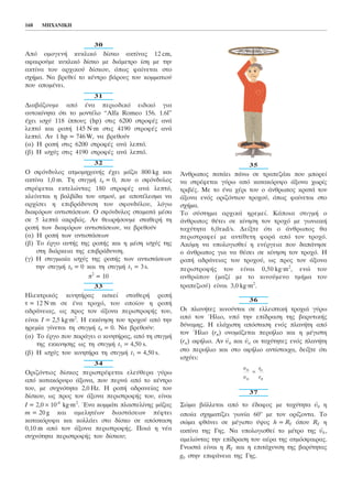 30
Áðü ïìïãåíÞ êõêëéêü äßóêï áêôßíáò 12 cm,
áöáéñïýìå êõêëéêü äßóêï ìå äéÜìåôñï ßóç ìå ôçí
áêôßíá ôïõ áñ÷éêïý äßóêïõ, üðùò öáßíåôáé óôï
ó÷Þìá. Íá âñåèåß ôï êÝíôñï âÜñïõò ôïõ êïììáôéïý
ðïõ áðïìÝíåé.
31
ÄéáâÜæïõìå áðü Ýíá ðåñéïäéêü åéäéêü ãéá
áõôïêßíçôá üôé ôï ìïíôÝëï “Alfa Romeo 156. 1.6l”
Ý÷åé éó÷ý 118 ßððïõò (hp) óôéò 6200 óôñïöÝò áíÜ
ëåðôü êáé ñïðÞ 145 N.m óôéò 4190 óôñïöÝò áíÜ
ëåðôü. Áí 1 hp = 746W, íá âñåèïýí
(á) Ç ñïðÞ óôéò 6200 óôñïöÝò áíÜ ëåðôü.
(â) Ç éó÷ýò óôéò 4190 óôñïöÝò áíÜ ëåðôü.
32
Ï óöüíäõëïò áôìïìç÷áíÞò Ý÷åé ìÜæá 800 kg êáé
áêôßíá 1,0 m. Ôç óôéãìÞ t0 = 0, ðïõ ï óöüíäõëïò
óôñÝöåôáé åêôåëþíôáò 180 óôñïöÝò áíÜ ëåðôü,
êëåßíåôáé ç âáëâßäá ôïõ áôìïý, ìå áðïôÝëåóìá íá
áñ÷ßóåé ç åðéâñÜäõíóç ôïõ óöïíäýëïõ, ëüãù
äéáöüñùí áíôéóôÜóåùí. Ï óöüíäõëïò óôáìáôÜ ìÝóá
óå 5 ëåðôÜ áêñéâþò. Áí èåùñÞóïõìå óôáèåñÞ ôç
ñïðÞ ôùí äéáöüñùí áíôéóôÜóåùí, íá âñåèïýí
(á) Ç ñïðÞ ôùí áíôéóôÜóåùí
(â) Ôï Ýñãï áõôÞò ôçò ñïðÞò êáé ç ìÝóç éó÷ýò ôçò
óôç äéÜñêåéá ôçò åðéâñÜäõíóç.
(ã) Ç óôéãìéáßá éó÷ýò ôçò ñïðÞò ôùí áíôéóôÜóåùí
ôçí óôéãìÞ t0 = 0 êáé ôç óôéãìÞ t1 = 3s.
ð2
= 10
33
Çëåêôñéêüò êéíçôÞñáò áóêåß óôáèåñÞ ñïðÞ
ô = 12 Í.m óå Ýíá ôñï÷ü, ôïõ ïðïßïõ ç ñïðÞ
áäñÜíåéáò, ùò ðñïò ôïí Üîïíá ðåñéóôñïöÞò ôïõ,
åßíáé É = 2,5 kg.m2
. Ç åêêßíçóç ôïõ ôñï÷ïý áðü ôçí
çñåìßá ãßíåôáé ôç óôéãìÞ t0 = 0. Íá âñåèïýí:
(á) Ôï Ýñãï ðïõ ðáñÜãåé ï êéíçôÞñáò, áðü ôç óôéãìÞ
ôçò åêêéíçóçò ùò ôç óôéãìÞ t1 = 4,50 s.
(â) Ç éó÷ýò ôïõ êéíçôÞñá ôç óôéãìÞ t1 = 4,50 s.
34
Ïñéæüíôéïò äßóêïò ðåñéóôñÝöåôáé åëåýèåñá ãýñù
áðü êáôáêüñõöï Üîïíá, ðïõ ðåñíÜ áðü ôï êÝíôñï
ôïõ, ìå óõ÷íüôçôá 2,0 Hz. Ç ñïðÞ áäñáíåßáò ôïõ
äßóêïõ, ùò ðñïò ôïí Üîïíá ðåñéóôñïöÞò ôïõ, åßíáé
I = 2,0 × 10-4
kg.m2
. ¸íá êïììÜôé ðëáóôåëßíçò ìÜæáò
m = 20 g êáé áìåëçôÝùí äéáóôÜóåùí ðÝöôåé
êáôáêüñõöá êáé êïëëÜåé óôï äßóêï óå áðüóôáóç
0,10 m áðü ôïí Üîïíá ðåñéóôñïöÞò. ÐïéÜ ç íÝá
óõ÷íüôçôá ðåñéóôñïöÞò ôïõ äßóêïõ;
35
¢íèñùðïò ðáôÜåé ðÜíù óå ôñáðåæÜêé ðïõ ìðïñåß
íá óôñÝöåôáé ãýñù áðü êáôáêüñõöï Üîïíá ÷ùñßò
ôñéâÝò. Ìå ôï Ýíá ÷Ýñé ôïõ ï Üíèñùðïò êñáôÜ ôïí
Üîïíá åíüò ïñéæüíôéïõ ôñï÷ïý, üðùò öáßíåôáé óôï
ó÷Þìá.
Ôï óýóôçìá áñ÷éêÜ çñåìåß. ÊÜðïéá óôéãìÞ ï
Üíèñùðïò èÝôåé óå êßíçóç ôïí ôñï÷ü ìå ãùíéáêÞ
ôá÷ýôçôá 6,0rad/s. Äåßîôå üôé ï Üíèñùðïò èá
ðåñéóôñáöåß ìå áíôßèåôç öïñÜ áðü ôïí ôñï÷ü.
Áêüìç íá õðïëïãéóèåß ç åíÝñãåéá ðïõ äáðÜíçóå
ï Üíèñùðïò ãéá íá èÝóåé óå êßíçóç ôïí ôñï÷ü. Ç
ñïðÞ áäñÜíåéáò ôïõ ôñï÷ïý, ùò ðñïò ôïí Üîïíá
ðåñéóôñïöÞò ôïõ åßíáé 0,50 kg.m2
, åíþ ôïõ
áíèñþðïõ (ìáæß ìå ôï êéíïýìåíï ôìÞìá ôïõ
ôñáðåæéïý) åßíáé 3,0 kg.m2
.
36
Ïé ðëáíÞôåò êéíïýíôáé óå åëëåéðôéêÞ ôñï÷éÜ ãýñù
áðü ôïí ¹ëéï, õðü ôçí åðßäñáóç ôçò âáñõôéêÞò
äýíáìçò. Ç åëÜ÷éóôç áðüóôáóç åíüò ðëáíÞôç áðü
ôïí ¹ëéï (rð) ïíïìÜæåôáé ðåñéÞëéï êáé ç ìÝãéóôç
(rá) áöÞëéï. Áí
→
õð êáé
→
õá ïé ôá÷ýôçôåò åíüò ðëáíÞôç
óôï ðåñéÞëéï êáé óôï áöÞëéï áíôßóôïé÷á, äåßîôå üôé
éó÷ýåé:
37
Óþìá âÜëëåôáé áðü ôï Ýäáöïò ìå ôá÷ýôçôá
→
õ0 ç
ïðïßá ó÷çìáôßæåé ãùíßá 60ï
ìå ôïí ïñßæïíôá. Ôï
óþìá öèÜíåé óå ìÝãéóôï ýøïò h = RÃ üðïõ RÃ ç
áêôßíá ôçò Ãçò. Íá õðïëïãéóèåß ôï ìÝôñï ôçò
→
õ0 ,
áìåëþíôáò ôçí åðßäñáóç ôïõ áÝñá ôçò áôìüóöáéñáò.
ÃíùóôÜ åßíáé ç RÃ êáé ç åðéôÜ÷õíóç ôçò âáñýôçôáò
g0 óôçí åðéöÜíåéá ôçò Ãçò.
õ
õ
r
r
ð
á
á
ð
=
168 MHXANIKH
 