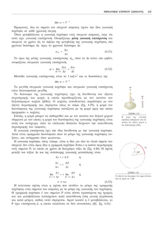 Ðñïöáíþò, üëá ôá óçìåßá ôïõ óôåñåïý óþìáôïò Ý÷ïõí ôçí ßäéá ãùíéáêÞ
ôá÷ýôçôá óå êÜèå ÷ñïíéêÞ óôéãìÞ.
¼ôáí ìåôáâÜëëåôáé ç ãùíéáêÞ ôá÷ýôçôá åíüò óôåñåïý óþìáôïò, ëÝìå üôé
áõôü Ý÷åé ãùíéáêÞ åðéôÜ÷õíóç. ÏíïìÜæïõìå ìÝóç ãùíéáêÞ åðéôÜ÷õíóç ôïõ
óôåñåïý, óå ÷ñüíï Ät, ôï ðçëßêï ôçò ìåôáâïëÞò ôçò ãùíéáêÞò ôá÷ýôçôáò óôï
÷ñïíéêü äéÜóôçìá Ät, ðñïò ôï ÷ñïíéêü äéÜóôçìá Ät.
(4.31)
To üñéï ôçò ìÝóçò ãùíéáêÞò åðéôÜ÷õíóçò áaí, üôáí ôï Ät ôåßíåé óôï ìçäÝí,
ïíïìÜæåôáé óôéãìéáßá ãùíéáêÞ åðéôÜ÷õíóç
(4.32)
ÌïíÜäá ãùíéáêÞò åðéôÜ÷õíóçò åßíáé ôï 1 rad/s2
êáé ïé äéáóôÜóåéò ôçò
Ôá ìåãÝèç óôéãìéáßá ãùíéáêÞ ôá÷ýôçôá êáé óôéãìéáßá ãùíéáêÞ åðéôÜ÷õíóç
åßíáé äéáíõóìáôéêÜ ìåãÝèç.
Ôï äéÜíõóìá ôçò ãùíéáêÞò ôá÷ýôçôáò Ý÷åé ôç äéåýèõíóç ôïõ Üîïíá
ðåñéóôñïöÞò êáé öïñÜ, ç ïðïßá ðñïóäéïñßæåôáé ìå ôïí êáíüíá ôïõ
äåîéüóôñïöïõ êï÷ëßá (âßäá). Ï êï÷ëßáò ôïðïèåôåßôáé ðáñÜëëçëá ìå ôïí
Üîïíá ðåñéóôñïöÞò êáé óôñÝöåôáé üðùò ôï óþìá (Ó÷. 4.39), ç öïñÜ ôïõ
äéáíýóìáôïò ôçò ãùíéáêÞò ôá÷ýôçôáò ôáõôßæåôáé ìå ôç öïñÜ ðñïò ôçí ïðïßá
ðñï÷ùñÜåé ï êï÷ëßáò.
Åðßóçò, ç öïñÜ ìðïñåß íá êáèïñéóèåß êáé ìå ôïí êáíüíá ôïõ äåîéïý ÷åñéïý
óýìöùíá ìå ôïí ïðïßï, ç öïñÜ ôïõ äéáíýóìáôïò ôçò ãùíéáêÞò ôá÷ýôçôáò åßíáé
áõôÞ ôïõ áíôß÷åéñá, üôáí ôá õðüëïéðá äÜêôõëá äåß÷íïõí ôçí êáôåýèõíóç
ðåñéóôñïöÞò ôïõ óþìáôïò.
Ç ãùíéáêÞ åðéôÜ÷õíóç Ý÷åé ôçí ßäéá äéåýèõíóç ìå ôçí ãùíéáêÞ ôá÷ýôçôá.
ÁõôÜ åßíáé ïìüññïðá äéáíýóìáôá üôáí ôï ìÝôñï ôçò ãùíéáêÞò ôá÷ýôçôáò áõ-
îÜíåé, êáé áíôßññïðá üôáí ìåéþíåôáé.
Ç ãùíéáêÞ ôá÷ýôçôá, üðùò åßðáìå, åßíáé ç ßäéá ãéá üëá ôá õëéêÜ óçìåßá ôïõ
óôåñåïý, äåí åßíáé üìùò ßäéá ç ãñáììéêÞ ôá÷ýôçôá.¸óôù r ç áêôßíá ðåñéóôñïöÞò
åíüò óçìåßïõ Ñ, ôï ïðïßï óå ÷ñüíï Ät äéáãñÜöåé ôüîï Äs (Ó÷. 4.40). Ç ó÷Ýóç
ìåôáîý ôïõ ôüîïõ Äs êáé ôçò áíôßóôïé÷çò ãùíéáêÞò ìåôáôüðéóçò åßíáé
Þ
Þ
Þ
õ = rù (4.33)
Ç ôåëåõôáßá ó÷Ýóç åßíáé ç ó÷Ýóç ðïõ óõíäÝåé ôï ìÝôñï ôçò ãñáììéêÞò
ôá÷ýôçôáò åíüò óçìåßïõ ôïõ óþìáôïò ìå ôï ìÝôñï ôçò ãùíéáêÞò ôïõ ôá÷ýôçôáò.
Ç ãñáììéêÞ ôá÷ýôçôá
→
õ ôïõ óçìåßïõ Ñ åßíáé ðÜíôá åöáðôüìåíç ôçò ôñï÷éÜò
ôïõ êáé ìåôáâÜëëåôáé ôïõëÜ÷éóôïí êáôÜ êáôåýèõíóç (óôç ãåíéêÞ ðåñßðôùóç
êáé êáôÜ ìÝôñï), êáèþò áõôü óôñÝöåôáé. Áöïý ëïéðüí ç
→
õ ìåôáâÜëëåôáé, ôï
Ñ Ý÷åé åðéôÜ÷õíóç
→
a, ç ïðïßá áíáëýåôáé óå äýï óõíéóôþóåò (âë. Ó÷. 4.41)
lim
Ä
Ä
lim
Ä
ÄÄ 0 Ä 0t t
s
t
r
t→ →
=
è
Ä
Ä
Ä
Ä
s
t
r
è
t
=
Ä Äs r= è
dim á = −
T 2
á = =
→
lim
ù ù
Ä
Ä
Ät t t0
d
d
á aí =
Ä
Ä
ù
t
dim ù = −
T 1
ÌÇ×ÁÍÉÊÇ ÓÔÅÑÅÏÕ ÓÙÌÁÔÏÓ 125
Ó×ÇÌÁ 4.39
Ç öïñÜ ôçò ãùíéáêÞò
ôá÷ýôçôáò êáèïñßæåôáé áðü ôïí
êáíüíá ôïõ äåîéïý ÷åñéïý Þ
ôçò äåîéüóôñïöçò âßäáò.
Ó×ÇÌÁ 4.40
Ôï ôüîï Äs ðïõ äéáãñÜöåé Ýíá óçìåßï äßíåôáé
áðü ôç ó÷Ýóç Äs = rÄè.
 