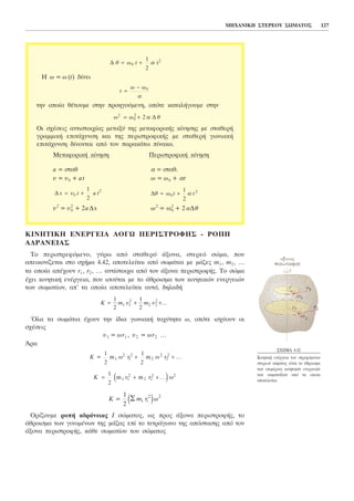 ÊÉÍÇÔÉÊÇ ÅÍÅÑÃÅÉÁ ËÏÃÙ ÐÅÑÉÓÔÑÏÖÇÓ - ÑÏÐÇ
ÁÄÑÁÍÅÉÁÓ
Ôï ðåñéóôñåöüìåíï, ãýñù áðü óôáèåñü Üîïíá, óôåñåü óþìá, ðïõ
áðåéêïíßæåôáé óôï ó÷Þìá 4.42, áðïôåëåßôáé áðü óùìÜôéá ìå ìÜæåò m1 , m2 , ...
ôá ïðïßá áðÝ÷ïõí r1 , r2 , ... áíôßóôïé÷á áðü ôïí Üîïíá ðåñéóôñïöÞò. Ôï óþìá
Ý÷åé êéíçôéêÞ åíÝñãåéá, ðïõ éóïýôáé ìå ôï Üèñïéóìá ôùí êéíçôéêþí åíåñãåéþí
ôùí óùìáôßùí, áð' ôá ïðïßá áðïôåëåßôáé áõôü, äçëáäÞ
~Ïëá ôá óùìÜôéá Ý÷ïõí ôçí ßäéá ãùíéáêÞ ôá÷ýôçôá ù, ïðüôå éó÷ýïõí ïé
ó÷Ýóåéò
õ1 = ùr1 , õ2 = ùr2 …
¢ñá
Ïñßæïõìå ñïðÞ áäñÜíåéáò É óþìáôïò, ùò ðñïò Üîïíá ðåñéóôñïöÞò, ôï
Üèñïéóìá ôùí ãéíïìÝíùí ôçò ìÜæáò åðß ôï ôåôñÜãùíï ôçò áðüóôáóçò áðü ôïí
Üîïíá ðåñéóôñïöÞò, êÜèå óùìáôßïõ ôïõ óþìáôïò
K m r ù=
1
2
2 2
Ó i ie j
K = + +
1
2
1 1
2
2 2
2 2
m r m r ù. . .e j
K =
1
2
1
2
1
2
1
2
2
2
2
2
m ù r m ù r+ + .. .
K õ= + +
1
2
1
2
1 1
2
2 2
2
m m õ ...
ÌÇ×ÁÍÉÊÇ ÓÔÅÑÅÏÕ ÓÙÌÁÔÏÓ 127
Ç ù = ù(t) äßíåé
ôçí ïðïßá èÝôïõìå óôçí ðñïçãïýìåíç, ïðüôå êáôáëÞãïõìå óôçí
Ïé ó÷Ýóåéò áíôéóôïé÷ßáò ìåôáîý ôçò ìåôáöïñéêÞò êßíçóçò ìå óôáèåñÞ
ãñáììéêÞ åðéôÜ÷õíóç êáé ôçò ðåñéóôñïöéêÞò ìå óôáèåñÞ ãùíéáêÞ
åðéôÜ÷õíóç äßíïíôáé áðü ôïí ðáñáêÜôù ðßíáêá.
ÌåôáöïñéêÞ êßíçóç ÐåñéóôñïöéêÞ êßíçóç
a = óôáè á = óôáè.
õ = õ0 + at ù = ù0 + át
õ2
= õ2
0 + 2aÄs ù2
= ù2
0 + 2áÄè
Äè ù t t= +0
21
2
áÄ s t a t= +õ0
21
2
ù ù è2
0
2
2= + á Ä
t =
−ù ù0
á
Ä è ù= +0
21
2
t tá
Ó×ÇÌÁ 4.42
ÊéíçôéêÞ åíÝñãåéá ôïõ óôñåöüìåíïõ
óôåñåïý óþìáôïò åßíáé ôï Üèñïéóìá
ôùí åðéìÝñïõò êéíçôéêþí åíåñãåéþí
ôùí óùìáôéäßùí áðü ôá ïðïßá
áðïôåëåßôáé
 