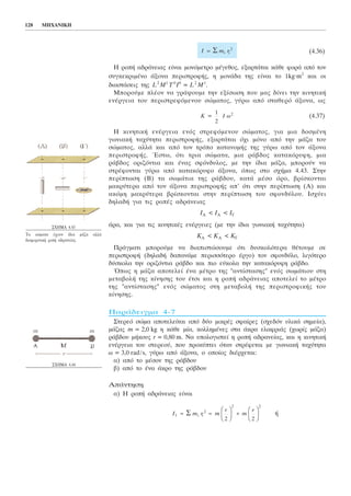 (4.36)
Ç ñïðÞ áäñÜíåéáò åßíáé ìïíüìåôñï ìÝãåèïò, åîáñôÜôáé êÜèå öïñÜ áðü ôïí
óõãêåêñéìÝíï Üîïíá ðåñéóôñïöÞò, ç ìïíÜäá ôçò åßíáé ôï 1kg.m2
êáé ïé
äéáóôÜóåéò ôçò L2
M1
T0
I0
= L2
M1
.
Ìðïñïýìå ðëÝïí íá ãñÜøïõìå ôçí åîßóùóç ðïõ ìáò äßíåé ôçí êéíçôéêÞ
åíÝñãåéá ôïõ ðåñéóôñåöüìåíïõ óþìáôïò, ãýñù áðü óôáèåñü Üîïíá, ùò
(4.37)
Ç êéíçôéêÞ åíÝñãåéá åíüò óôñåöüìåíïõ óþìáôïò, ãéá ìéá äïóìÝíç
ãùíéáêÞ ôá÷ýôçôá ðåñéóôñïöÞò, åîáñôÜôáé ü÷é ìüíï áðü ôçí ìÜæá ôïõ
óþìáôïò, áëëÜ êáé áðü ôïí ôñüðï êáôáíïìÞò ôçò ãýñù áðü ôïí Üîïíá
ðåñéóôñïöÞò. ¸óôù, üôé ôñéá óþìáôá, ìéá ñÜâäïò êáôáêüñõöç, ìéá
ñÜâäïò ïñéæüíôéá êáé Ýíáò óöüíäõëïò, ìå ôçí ßäéá ìÜæá, ìðïñïýí íá
óôñÝöïíôáé ãýñù áðü êáôáêüñõöï Üîïíá, üðùò óôï ó÷Þìá 4.43. Óôçí
ðåñßðôùóç (B) ôá óùìÜôéá ôçò ñÜâäïõ, êáôÜ ìÝóï üñï, âñßóêïíôáé
ìáêñýôåñá áðü ôïí Üîïíá ðåñéóôñïöÞò áð' üôé óôçí ðåñßðôùóç (A) êáé
áêüìç ìáêñýôåñá âñßóêïíôáé óôçí ðåñßðôùóç ôïõ óöïíäýëïõ. Éó÷ýåé
äçëáäÞ ãéá ôéò ñïðÝò áäñÜíåéáò
ÉÁ < ÉÁ < ÉÃ
Üñá, êáé ãéá ôéò êéíçôéêÝò åíÝñãåéåò (ìå ôçí ßäéá ãùíéáêÞ ôá÷ýôçôá)
ÊÁ < ÊÁ < ÊÃ
ÐñÜãìáôé ìðïñïýìå íá äéáðéóôþóïõìå üôé äõóêïëüôåñá èÝôïõìå óå
ðåñéóôñïöÞ (äçëáäÞ äáðáíÜìå ðåñéóóüôåñï Ýñãï) ôïí óöïíäýëï, ëéãüôåñï
äýóêïëá ôçí ïñéæüíôéá ñÜâäï êáé ðéï åýêïëá ôçí êáôáêüñõöç ñÜâäï.
¼ðùò ç ìÜæá áðïôåëåß Ýíá ìÝôñï ôçò "áíôßóôáóçò" åíüò óùìÜôéïõ óôç
ìåôáâïëÞ ôçò êßíçóçò ôïõ Ýôóé êáé ç ñïðÞ áäñÜíåéáò áðïôåëåß ôï ìÝôñï
ôçò "áíôßóôáóçò" åíüò óþìáôïò óôç ìåôáâïëÞ ôçò ðåñéóôñïöéêÞò ôïõ
êßíçóçò.
ÐáñÜäåéãìá 4-7
Óôåñåü óþìá áðïôåëåßôáé áðü äýï ìéêñÝò óöáßñåò (ó÷åäüí õëéêÜ óçìåßá),
ìÜæáò m = 2,0 kg ç êÜèå ìßá, êïëëçìÝíåò óôá Üêñá åëáöñéÜò (÷ùñßò ìÜæá)
ñÜâäïõ ìÞêïõò r = 0,80 m. Íá õðïëïãéóôåß ç ñïðÞ áäñáíåßáò, êáé ç êéíçôéêÞ
åíÝñãåéá ôïõ óôåñåïý, ðïõ ðñïêýðôåé üôáí óôñÝöåôáé ìå ãùíéáêÞ ôá÷ýôçôá
ù = 3,0 rad/s, ãýñù áðü Üîïíá, ï ïðïßïò äéÝñ÷åôáé:
á) áðü ôï ìÝóïí ôçò ñÜâäïõ
â) áðü ôï Ýíá Üêñï ôçò ñÜâäïõ
ÁðÜíôçóç
á) Ç ñïðÞ áäñÜíåéáò åßíáé
ÞI m r m
r
m
r
1
2
2 2
2 2
= =
F
HG I
KJ +
F
HG I
KJΣ i i
K = I ù
1
2
2
I m r= Σ i i
2
128 ÌÇ×ÁÍÉÊÇ
Ó×ÇÌÁ 4.43
Ôá óþìáôá Ý÷ïõí ßäéá ìÜæá áëëÜ
äéáöïñåôéêÞ ñïðÞ áäñáíåßáò.
Ó×ÇÌÁ 4.44
 