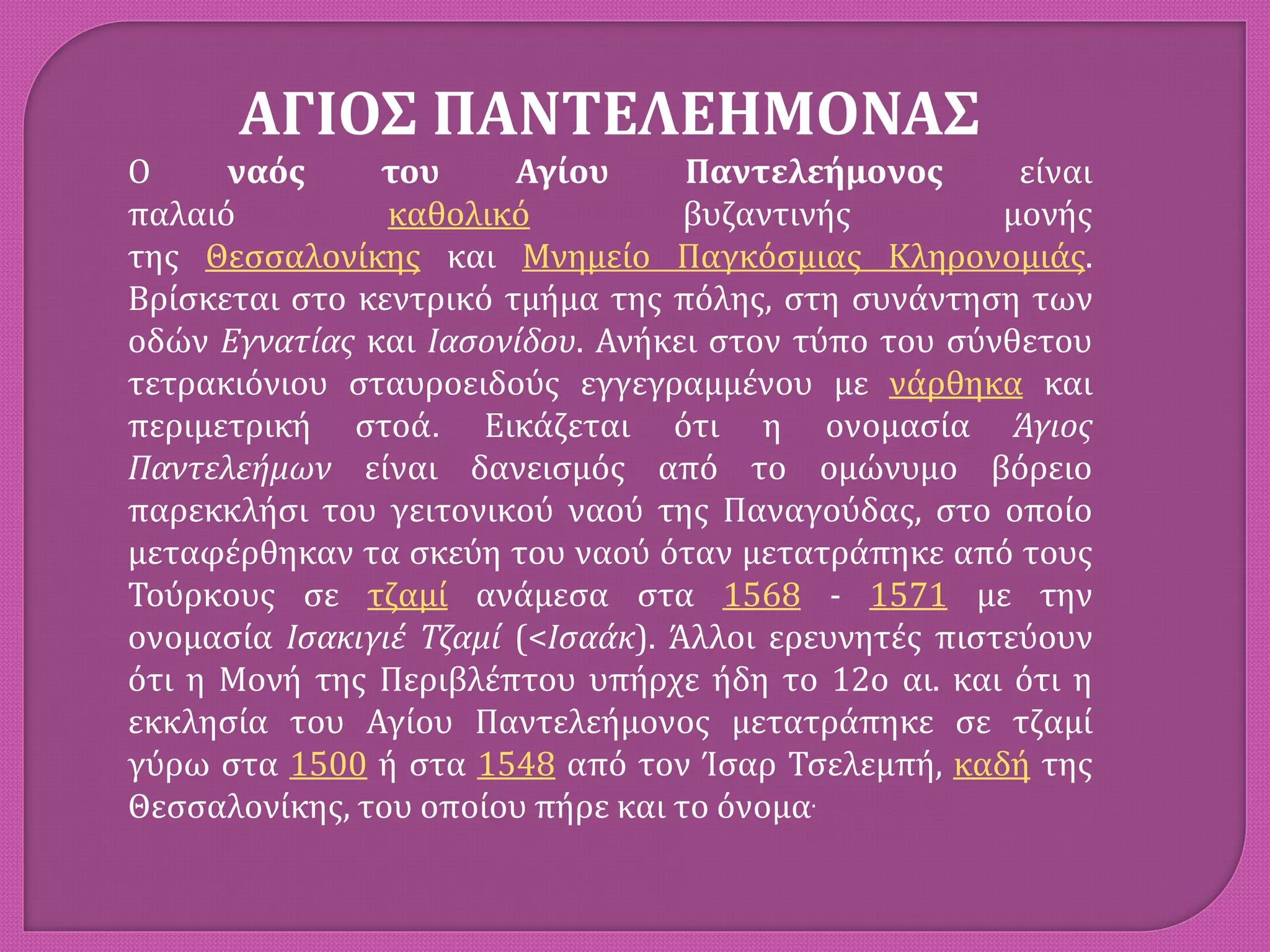 ΑΓΙΟΣ ΠΑΝΤΕΛΕΗΜΟΝΑΣ
Ο ναός του Αγίου Παντελεήμονος είναι
παλαιό καθολικό βυζαντινής μονής
της Θεσσαλονίκης και Μνημείο Παγκόσμιας Κληρονομιάς.
Βρίσκεται στο κεντρικό τμήμα της πόλης, στη συνάντηση των
οδών Εγνατίας και Ιασονίδου. Ανήκει στον τύπο του σύνθετου
τετρακιόνιου σταυροειδούς εγγεγραμμένου με νάρθηκα και
περιμετρική στοά. Εικάζεται ότι η ονομασία Άγιος
Παντελεήμων είναι δανεισμός από το ομώνυμο βόρειο
παρεκκλήσι του γειτονικού ναού της Παναγούδας, στο οποίο
μεταφέρθηκαν τα σκεύη του ναού όταν μετατράπηκε από τους
Τούρκους σε τζαμί ανάμεσα στα 1568 - 1571 με την
ονομασία Ισακιγιέ Τζαμί (<Ισαάκ). Άλλοι ερευνητές πιστεύουν
ότι η Μονή της Περιβλέπτου υπήρχε ήδη το 12ο αι. και ότι η
εκκλησία του Αγίου Παντελεήμονος μετατράπηκε σε τζαμί
γύρω στα 1500 ή στα 1548 από τον Ίσαρ Τσελεμπή, καδή της
Θεσσαλονίκης, του οποίου πήρε και το όνομα.
 