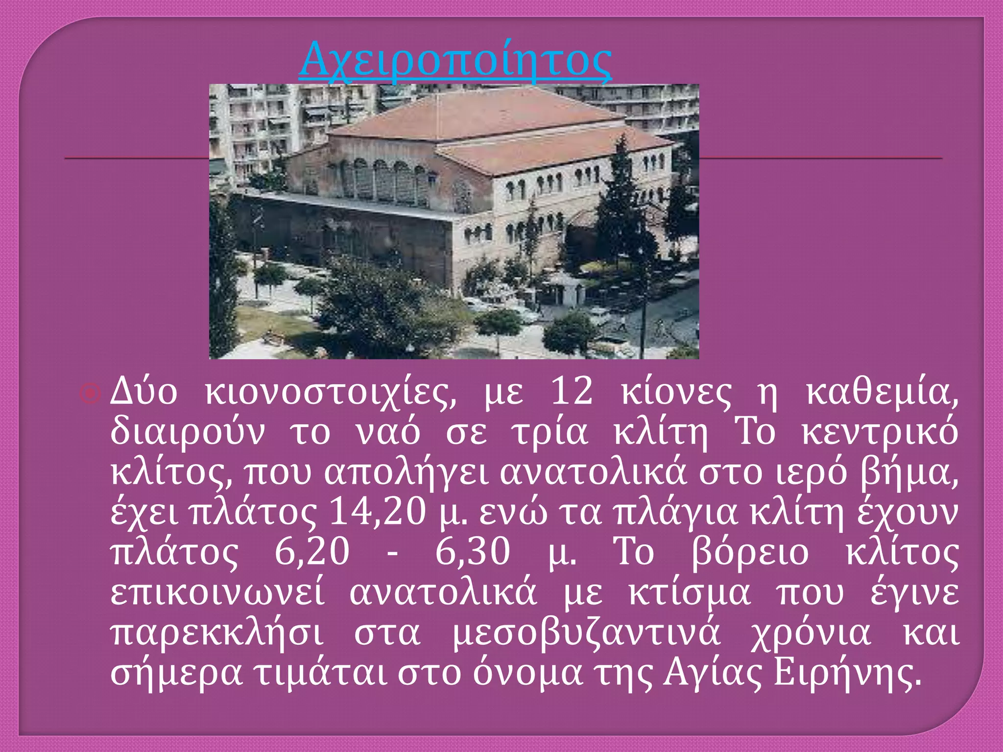  Δύο κιονοστοιχίες, με 12 κίονες η καθεμία,
διαιρούν το ναό σε τρία κλίτη Το κεντρικό
κλίτος, που απολήγει ανατολικά στο ιερό βήμα,
έχει πλάτος 14,20 μ. ενώ τα πλάγια κλίτη έχουν
πλάτος 6,20 - 6,30 μ. Το βόρειο κλίτος
επικοινωνεί ανατολικά με κτίσμα που έγινε
παρεκκλήσι στα μεσοβυζαντινά χρόνια και
σήμερα τιμάται στο όνομα της Αγίας Ειρήνης.
Αχειροποίητος
 
