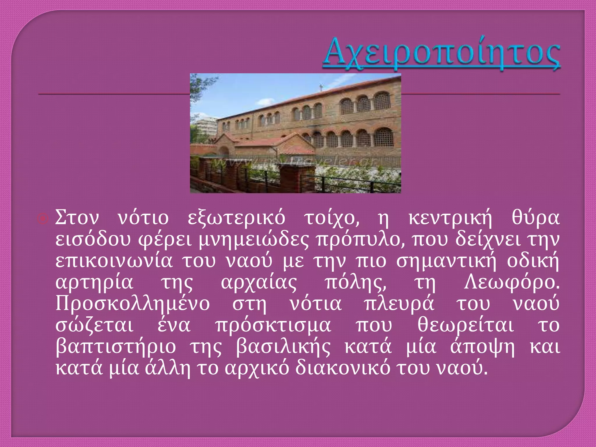  Στον νότιο εξωτερικό τοίχο, η κεντρική θύρα
εισόδου φέρει μνημειώδες πρόπυλο, που δείχνει την
επικοινωνία του ναού με την πιο σημαντική οδική
αρτηρία της αρχαίας πόλης, τη Λεωφόρο.
Προσκολλημένο στη νότια πλευρά του ναού
σώζεται ένα πρόσκτισμα που θεωρείται το
βαπτιστήριο της βασιλικής κατά μία άποψη και
κατά μία άλλη το αρχικό διακονικό του ναού.
 