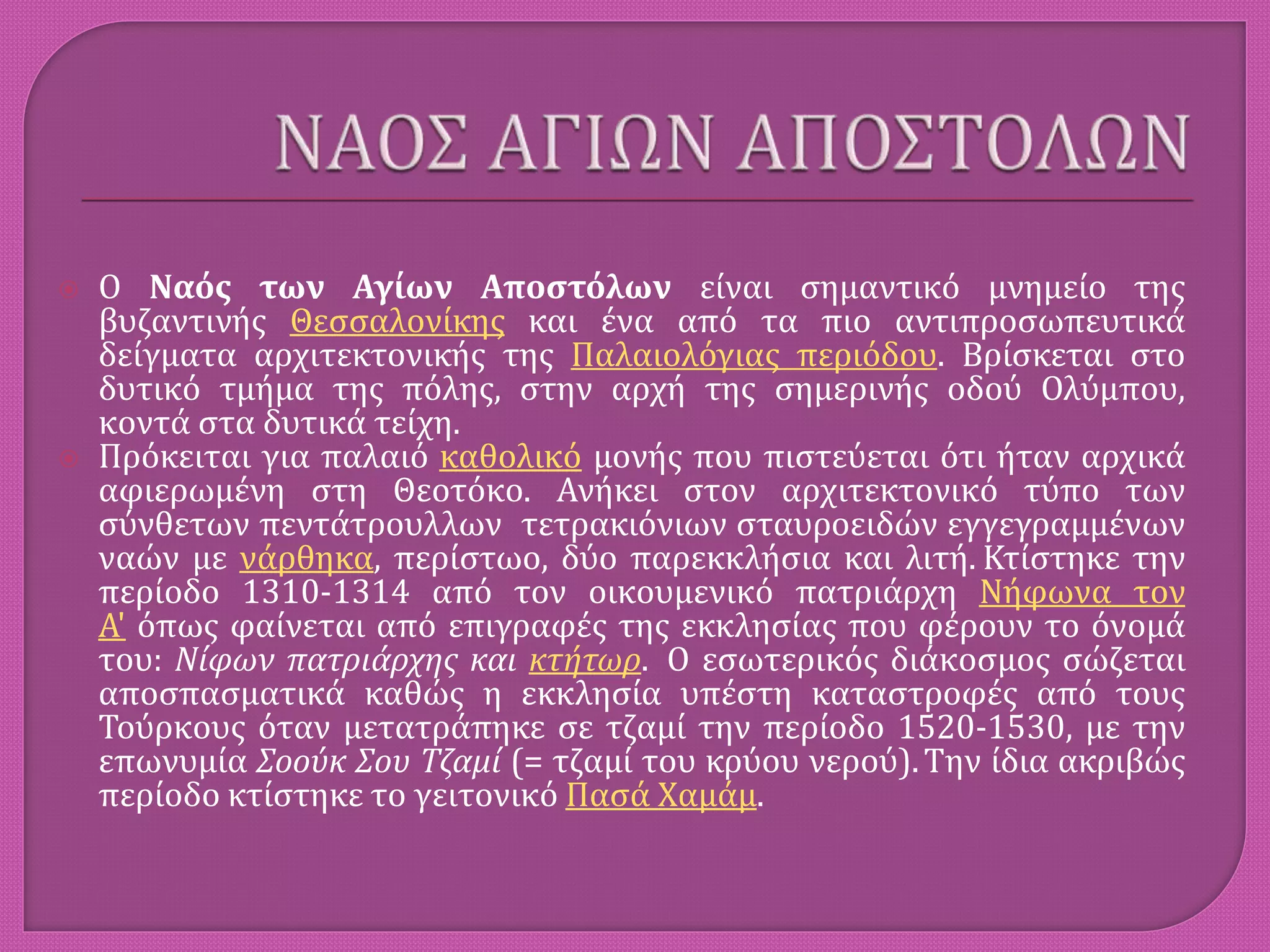  Ο Ναός των Αγίων Αποστόλων είναι σημαντικό μνημείο της
βυζαντινής Θεσσαλονίκης και ένα από τα πιο αντιπροσωπευτικά
δείγματα αρχιτεκτονικής της Παλαιολόγιας περιόδου. Βρίσκεται στο
δυτικό τμήμα της πόλης, στην αρχή της σημερινής οδού Ολύμπου,
κοντά στα δυτικά τείχη.
 Πρόκειται για παλαιό καθολικό μονής που πιστεύεται ότι ήταν αρχικά
αφιερωμένη στη Θεοτόκο. Ανήκει στον αρχιτεκτονικό τύπο των
σύνθετων πεντάτρουλλων τετρακιόνιων σταυροειδών εγγεγραμμένων
ναών με νάρθηκα, περίστωο, δύο παρεκκλήσια και λιτή. Κτίστηκε την
περίοδο 1310-1314 από τον οικουμενικό πατριάρχη Νήφωνα τον
Α' όπως φαίνεται από επιγραφές της εκκλησίας που φέρουν το όνομά
του: Νίφων πατριάρχης και κτήτωρ. Ο εσωτερικός διάκοσμος σώζεται
αποσπασματικά καθώς η εκκλησία υπέστη καταστροφές από τους
Τούρκους όταν μετατράπηκε σε τζαμί την περίοδο 1520-1530, με την
επωνυμία Σοούκ Σου Τζαμί (= τζαμί του κρύου νερού).Την ίδια ακριβώς
περίοδο κτίστηκε το γειτονικό Πασά Χαμάμ.
 