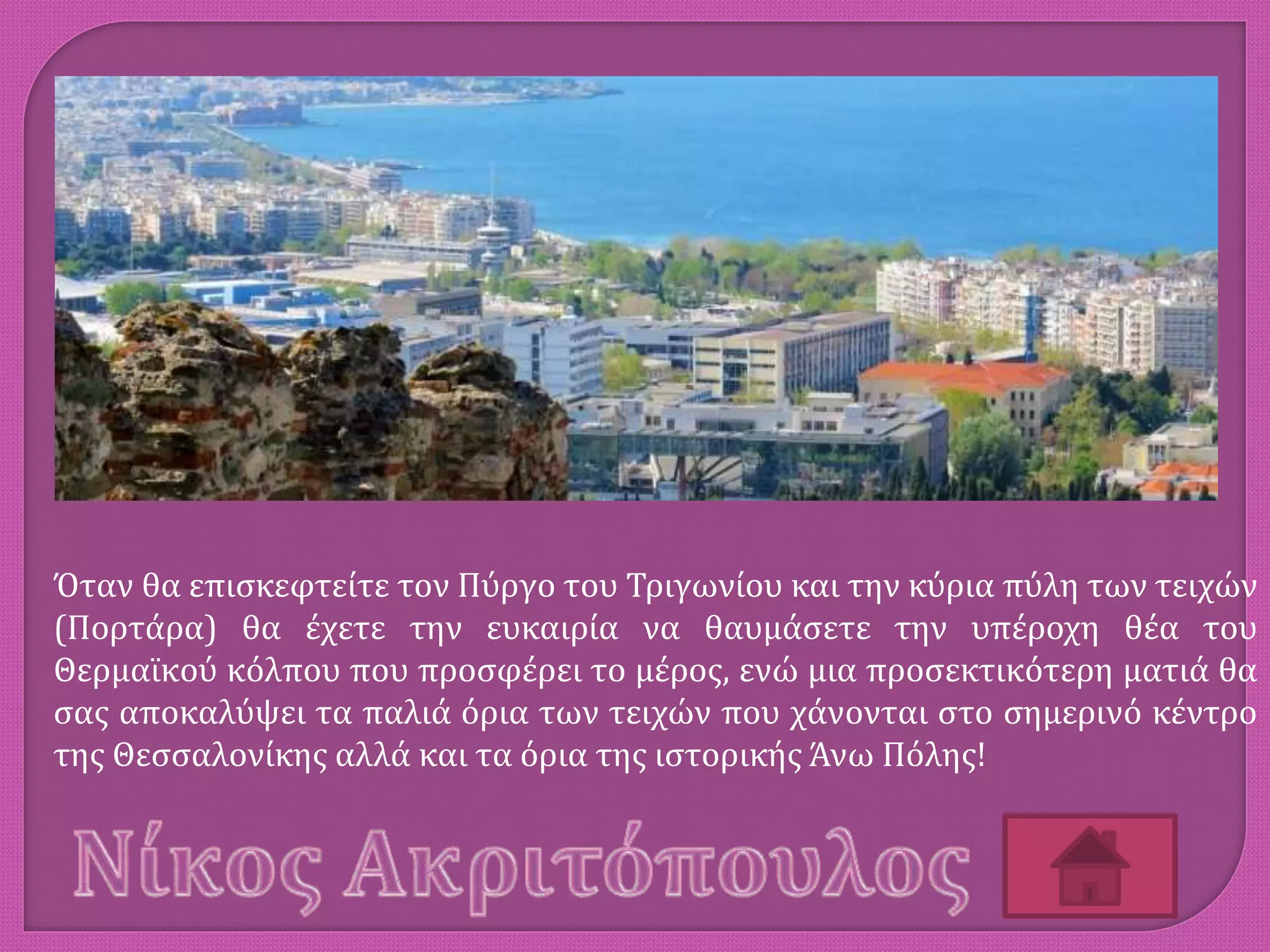 Όταν θα επισκεφτείτε τον Πύργο του Τριγωνίου και την κύρια πύλη των τειχών
(Πορτάρα) θα έχετε την ευκαιρία να θαυμάσετε την υπέροχη θέα του
Θερμαϊκού κόλπου που προσφέρει το μέρος, ενώ μια προσεκτικότερη ματιά θα
σας αποκαλύψει τα παλιά όρια των τειχών που χάνονται στο σημερινό κέντρο
της Θεσσαλονίκης αλλά και τα όρια της ιστορικής Άνω Πόλης!
 
