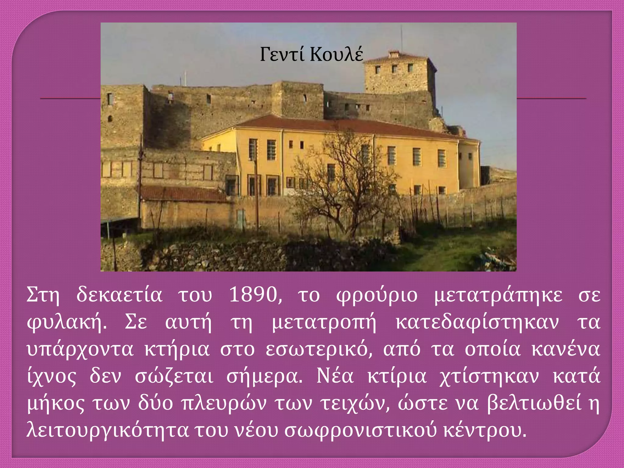 Γεντί Κουλέ
Στη δεκαετία του 1890, το φρούριο μετατράπηκε σε
φυλακή. Σε αυτή τη μετατροπή κατεδαφίστηκαν τα
υπάρχοντα κτήρια στο εσωτερικό, από τα οποία κανένα
ίχνος δεν σώζεται σήμερα. Νέα κτίρια χτίστηκαν κατά
μήκος των δύο πλευρών των τειχών, ώστε να βελτιωθεί η
λειτουργικότητα του νέου σωφρονιστικού κέντρου.
 