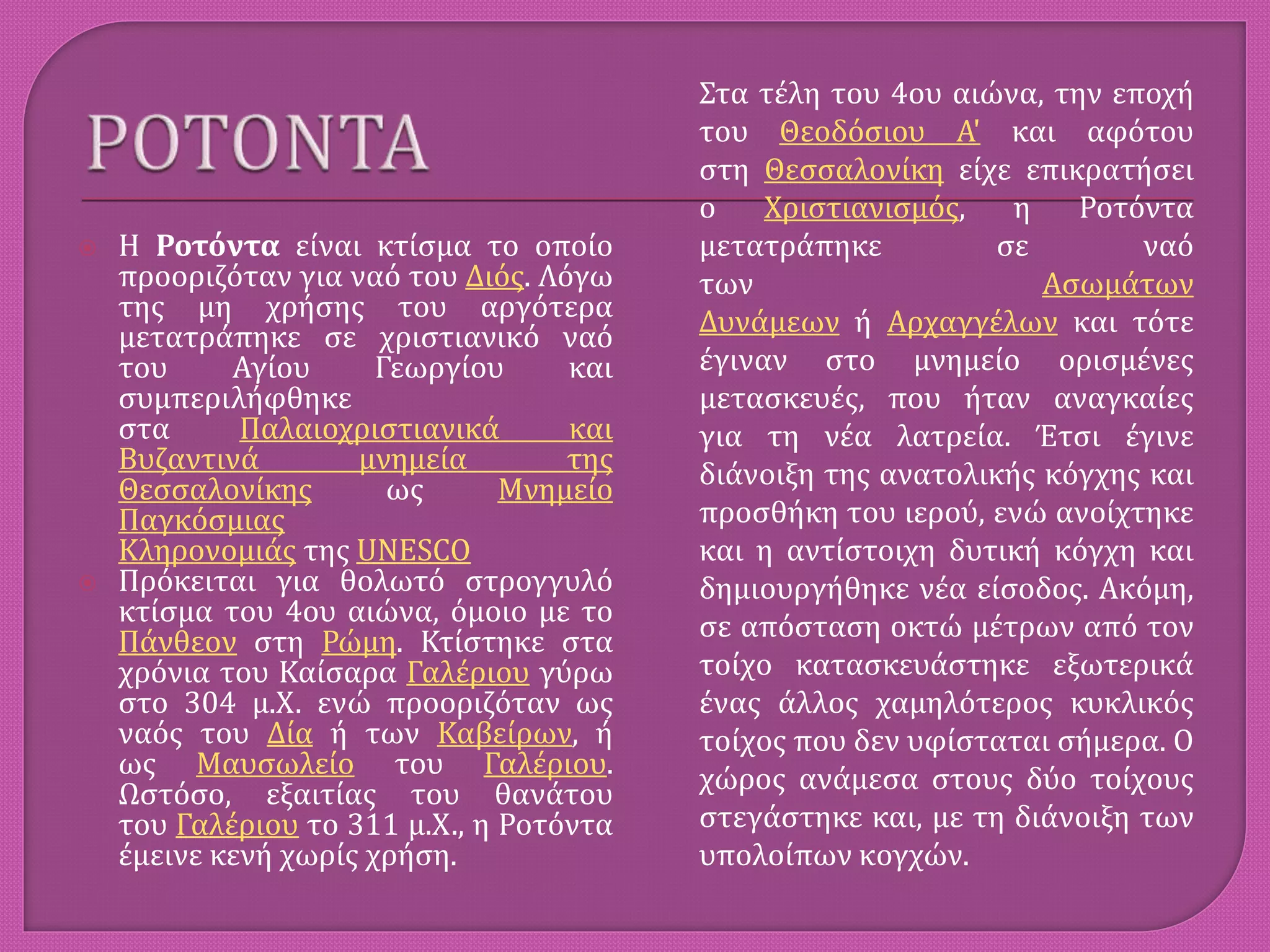  H Ροτόντα είναι κτίσμα το οποίο
προοριζόταν για ναό του Διός. Λόγω
της μη χρήσης του αργότερα
μετατράπηκε σε χριστιανικό ναό
του Αγίου Γεωργίου και
συμπεριλήφθηκε
στα Παλαιοχριστιανικά και
Βυζαντινά μνημεία της
Θεσσαλονίκης ως Μνημείο
Παγκόσμιας
Κληρονομιάς της UNESCO
 Πρόκειται για θολωτό στρογγυλό
κτίσμα του 4ου αιώνα, όμοιο με το
Πάνθεον στη Ρώμη. Κτίστηκε στα
χρόνια του Καίσαρα Γαλέριου γύρω
στο 304 μ.Χ. ενώ προοριζόταν ως
ναός του Δία ή των Καβείρων, ή
ως Μαυσωλείο του Γαλέριου.
Ωστόσο, εξαιτίας του θανάτου
του Γαλέριου το 311 μ.Χ., η Ροτόντα
έμεινε κενή χωρίς χρήση.
Στα τέλη του 4ου αιώνα, την εποχή
του Θεοδόσιου Α' και αφότου
στη Θεσσαλονίκη είχε επικρατήσει
ο Χριστιανισμός, η Ροτόντα
μετατράπηκε σε ναό
των Ασωμάτων
Δυνάμεων ή Αρχαγγέλων και τότε
έγιναν στο μνημείο ορισμένες
μετασκευές, που ήταν αναγκαίες
για τη νέα λατρεία. Έτσι έγινε
διάνοιξη της ανατολικής κόγχης και
προσθήκη του ιερού, ενώ ανοίχτηκε
και η αντίστοιχη δυτική κόγχη και
δημιουργήθηκε νέα είσοδος. Ακόμη,
σε απόσταση οκτώ μέτρων από τον
τοίχο κατασκευάστηκε εξωτερικά
ένας άλλος χαμηλότερος κυκλικός
τοίχος που δεν υφίσταται σήμερα. Ο
χώρος ανάμεσα στους δύο τοίχους
στεγάστηκε και, με τη διάνοιξη των
υπολοίπων κογχών.
 