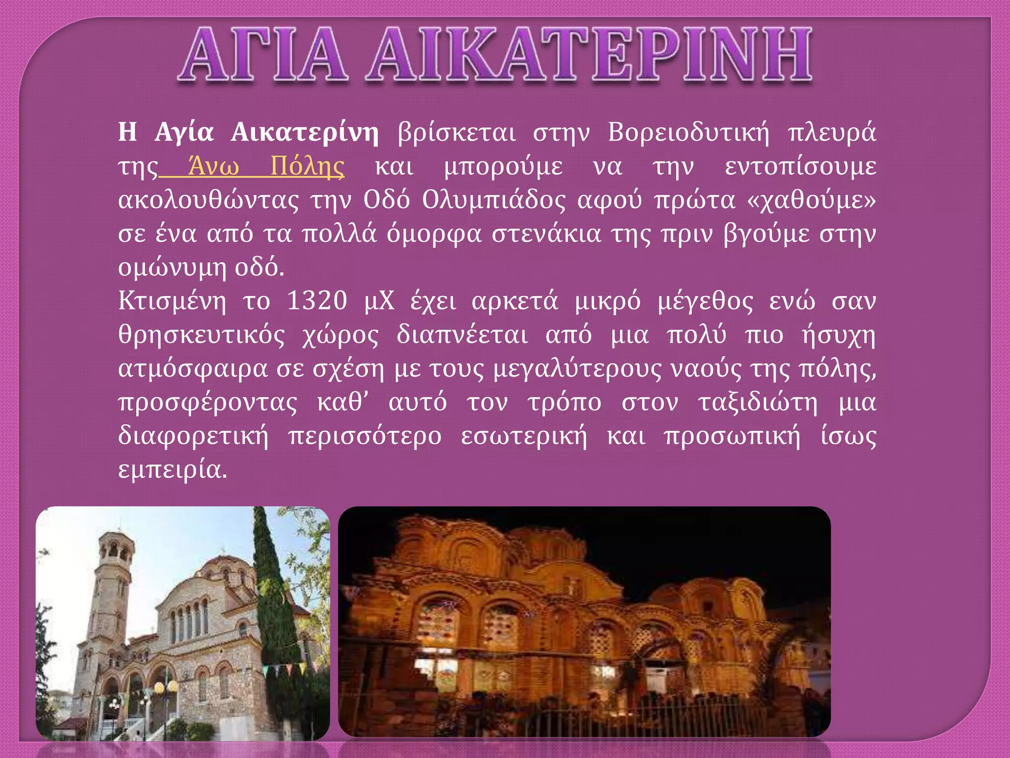 Η Αγία Αικατερίνη βρίσκεται στην Βορειοδυτική πλευρά
της Άνω Πόλης και μπορούμε να την εντοπίσουμε
ακολουθώντας την Οδό Ολυμπιάδος αφού πρώτα «χαθούμε»
σε ένα από τα πολλά όμορφα στενάκια της πριν βγούμε στην
ομώνυμη οδό.
Κτισμένη το 1320 μΧ έχει αρκετά μικρό μέγεθος ενώ σαν
θρησκευτικός χώρος διαπνέεται από μια πολύ πιο ήσυχη
ατμόσφαιρα σε σχέση με τους μεγαλύτερους ναούς της πόλης,
προσφέροντας καθ’ αυτό τον τρόπο στον ταξιδιώτη μια
διαφορετική περισσότερο εσωτερική και προσωπική ίσως
εμπειρία.
 