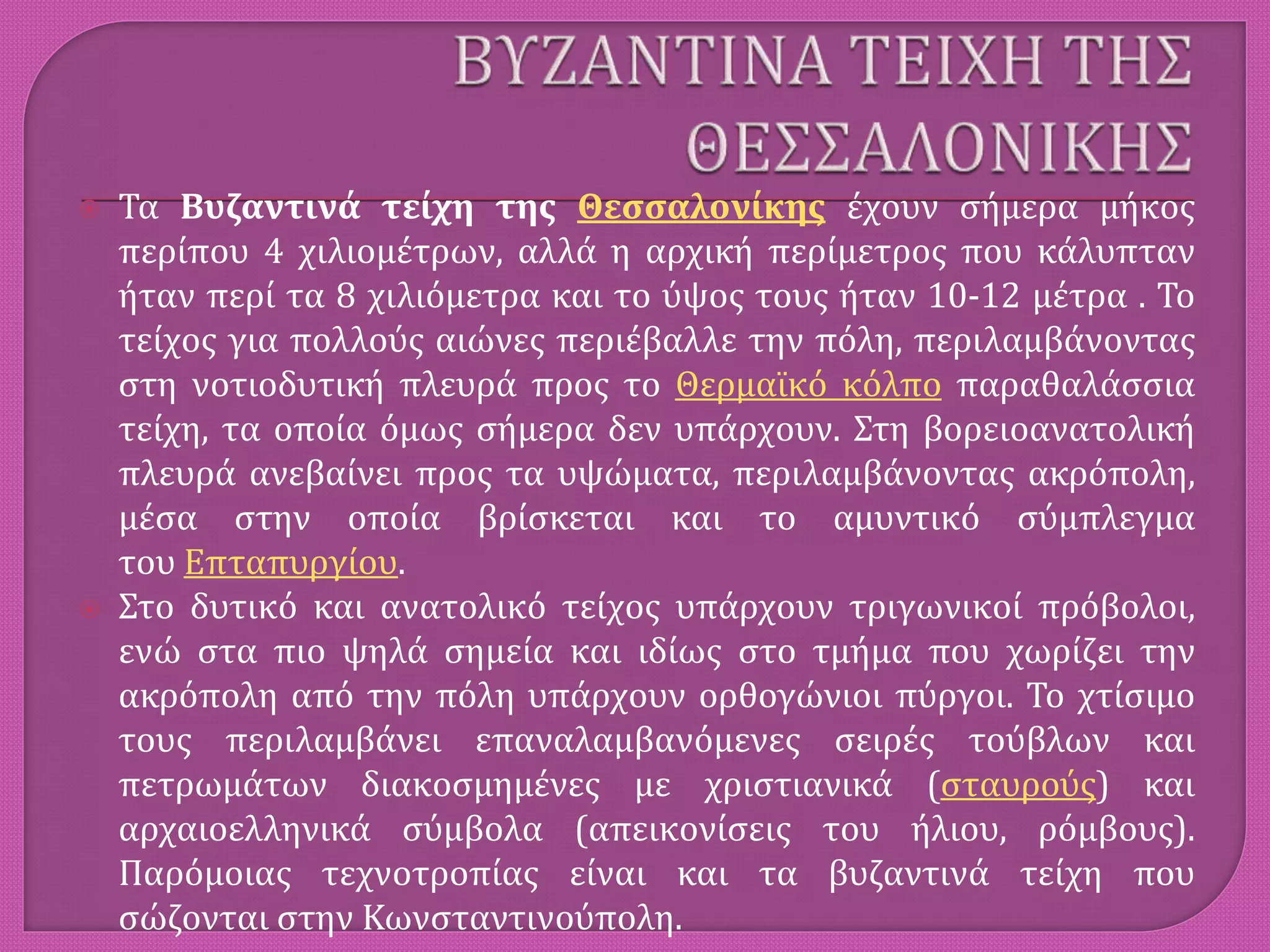  Τα Βυζαντινά τείχη της Θεσσαλονίκης έχουν σήμερα μήκος
περίπου 4 χιλιομέτρων, αλλά η αρχική περίμετρος που κάλυπταν
ήταν περί τα 8 χιλιόμετρα και το ύψος τους ήταν 10-12 μέτρα . Το
τείχος για πολλούς αιώνες περιέβαλλε την πόλη, περιλαμβάνοντας
στη νοτιοδυτική πλευρά προς το Θερμαϊκό κόλπο παραθαλάσσια
τείχη, τα οποία όμως σήμερα δεν υπάρχουν. Στη βορειοανατολική
πλευρά ανεβαίνει προς τα υψώματα, περιλαμβάνοντας ακρόπολη,
μέσα στην οποία βρίσκεται και το αμυντικό σύμπλεγμα
του Επταπυργίου.
 Στο δυτικό και ανατολικό τείχος υπάρχουν τριγωνικοί πρόβολοι,
ενώ στα πιο ψηλά σημεία και ιδίως στο τμήμα που χωρίζει την
ακρόπολη από την πόλη υπάρχουν ορθογώνιοι πύργοι. Το χτίσιμο
τους περιλαμβάνει επαναλαμβανόμενες σειρές τούβλων και
πετρωμάτων διακοσμημένες με χριστιανικά (σταυρούς) και
αρχαιοελληνικά σύμβολα (απεικονίσεις του ήλιου, ρόμβους).
Παρόμοιας τεχνοτροπίας είναι και τα βυζαντινά τείχη που
σώζονται στην Κωνσταντινούπολη.
 