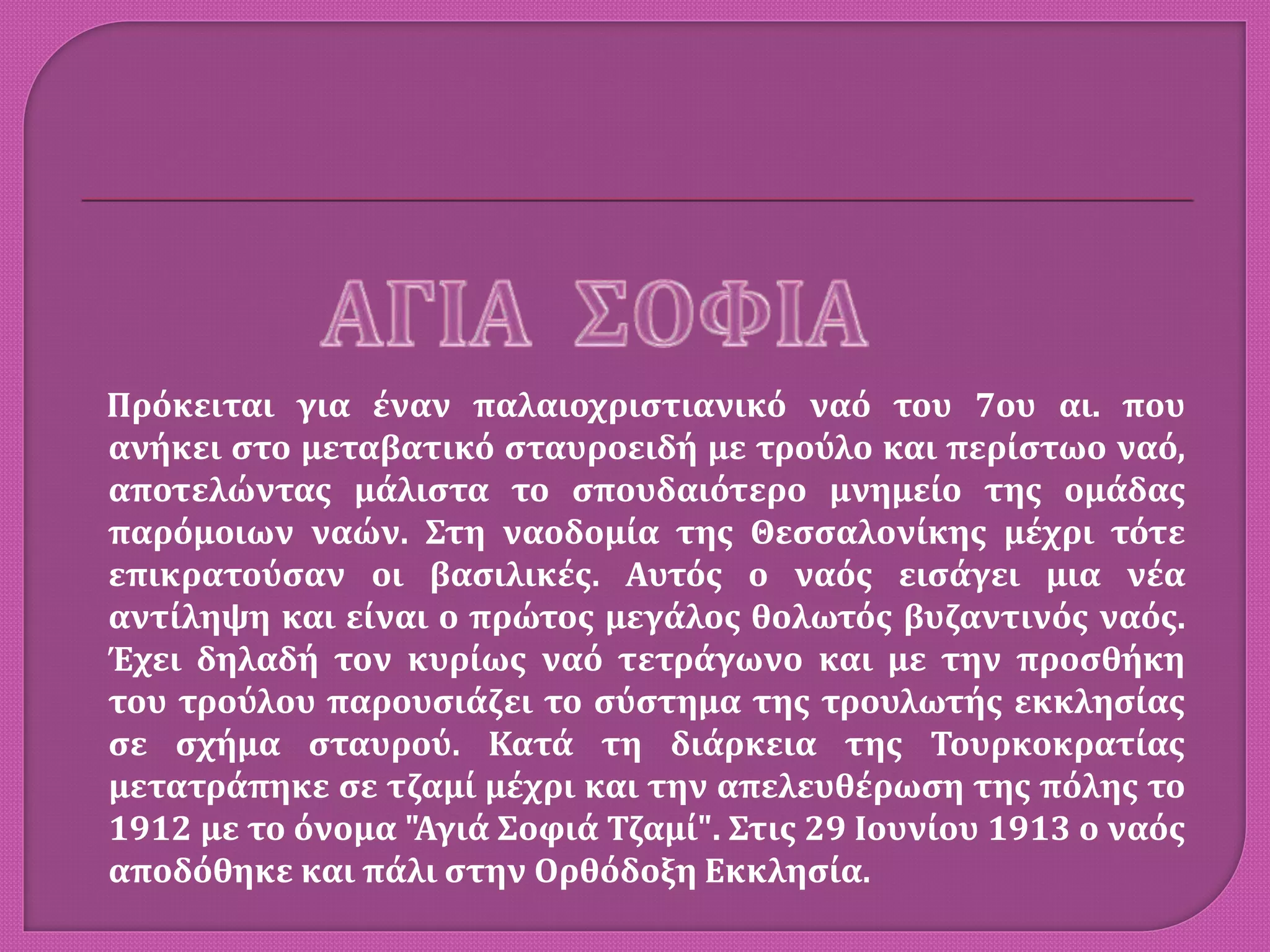 Πρόκειται για έναν παλαιοχριστιανικό ναό του 7ου αι. που
ανήκει στο μεταβατικό σταυροειδή με τρούλο και περίστωο ναό,
αποτελώντας μάλιστα το σπουδαιότερο μνημείο της ομάδας
παρόμοιων ναών. Στη ναοδομία της Θεσσαλονίκης μέχρι τότε
επικρατούσαν οι βασιλικές. Αυτός ο ναός εισάγει μια νέα
αντίληψη και είναι ο πρώτος μεγάλος θολωτός βυζαντινός ναός.
Έχει δηλαδή τον κυρίως ναό τετράγωνο και με την προσθήκη
του τρούλου παρουσιάζει το σύστημα της τρουλωτής εκκλησίας
σε σχήμα σταυρού. Κατά τη διάρκεια της Τουρκοκρατίας
μετατράπηκε σε τζαμί μέχρι και την απελευθέρωση της πόλης το
1912 με το όνομα "Αγιά Σοφιά Τζαμί". Στις 29 Ιουνίου 1913 ο ναός
αποδόθηκε και πάλι στην Ορθόδοξη Εκκλησία.
 