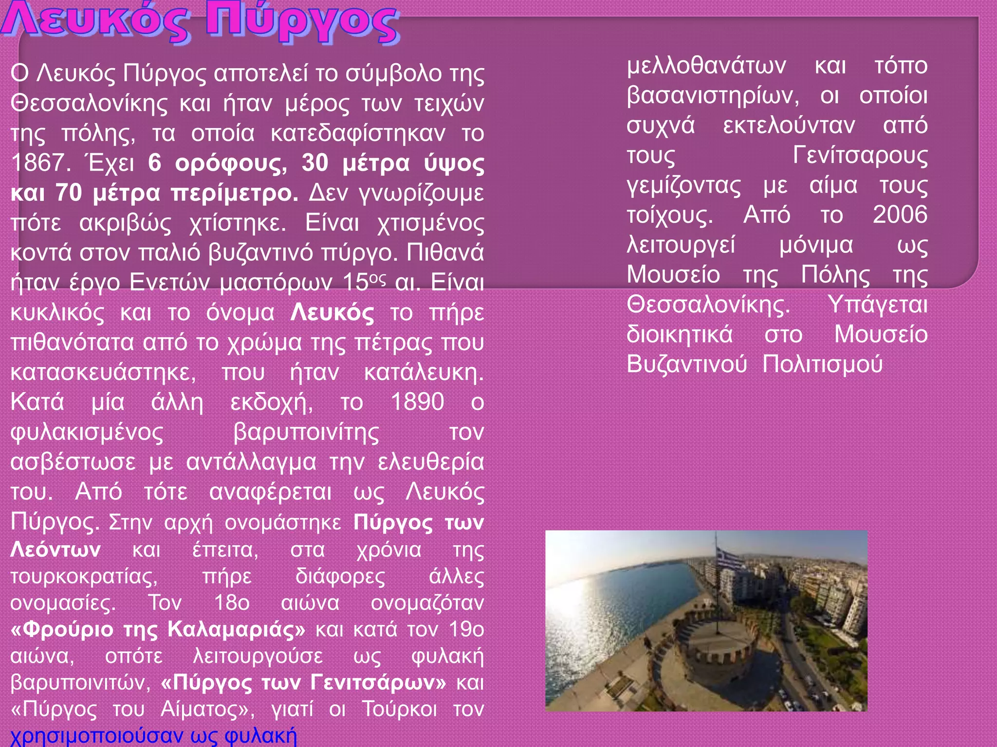 Ο Λευκός Πύργος αποτελεί το σύμβολο της
Θεσσαλονίκης και ήταν μέρος των τειχών
της πόλης, τα οποία κατεδαφίστηκαν το
1867. Έχει 6 ορόφους, 30 μέτρα ύψος
και 70 μέτρα περίμετρο. Δεν γνωρίζουμε
πότε ακριβώς χτίστηκε. Είναι χτισμένος
κοντά στον παλιό βυζαντινό πύργο. Πιθανά
ήταν έργο Ενετών μαστόρων 15ος αι. Είναι
κυκλικός και το όνομα Λευκός το πήρε
πιθανότατα από το χρώμα της πέτρας που
κατασκευάστηκε, που ήταν κατάλευκη.
Κατά μία άλλη εκδοχή, το 1890 ο
φυλακισμένος βαρυποινίτης τον
ασβέστωσε με αντάλλαγμα την ελευθερία
του. Από τότε αναφέρεται ως Λευκός
Πύργος. Στην αρχή ονομάστηκε Πύργος των
Λεόντων και έπειτα, στα χρόνια της
τουρκοκρατίας, πήρε διάφορες άλλες
ονομασίες. Τον 18ο αιώνα ονομαζόταν
«Φρούριο της Καλαμαριάς» και κατά τον 19ο
αιώνα, οπότε λειτουργούσε ως φυλακή
βαρυποινιτών, «Πύργος των Γενιτσάρων» και
«Πύργος του Αίματος», γιατί οι Τούρκοι τον
χρησιμοποιούσαν ως φυλακή
μελλοθανάτων και τόπο
βασανιστηρίων, οι οποίοι
συχνά εκτελούνταν από
τους Γενίτσαρους
γεμίζοντας με αίμα τους
τοίχους. Από το 2006
λειτουργεί μόνιμα ως
Μουσείο της Πόλης της
Θεσσαλονίκης. Υπάγεται
διοικητικά στο Μουσείο
Βυζαντινού Πολιτισμού
 