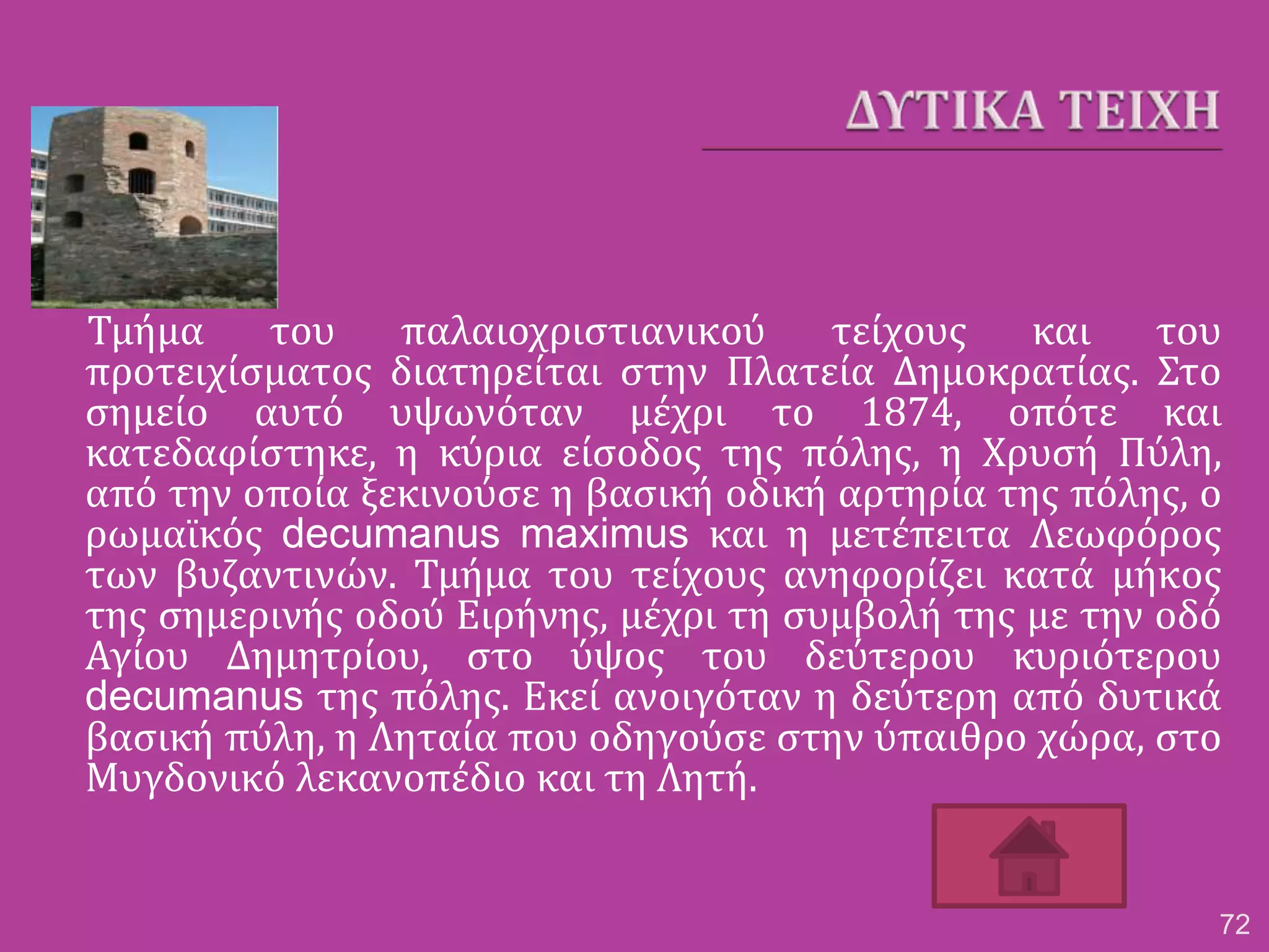 Τμήμα του παλαιοχριστιανικού τείχους και του
προτειχίσματος διατηρείται στην Πλατεία Δημοκρατίας. Στο
σημείο αυτό υψωνόταν μέχρι το 1874, οπότε και
κατεδαφίστηκε, η κύρια είσοδος της πόλης, η Χρυσή Πύλη,
από την οποία ξεκινούσε η βασική οδική αρτηρία της πόλης, ο
ρωμαϊκός decumanus maximus και η μετέπειτα Λεωφόρος
των βυζαντινών. Τμήμα του τείχους ανηφορίζει κατά μήκος
της σημερινής οδού Ειρήνης, μέχρι τη συμβολή της με την οδό
Αγίου Δημητρίου, στο ύψος του δεύτερου κυριότερου
decumanus της πόλης. Εκεί ανοιγόταν η δεύτερη από δυτικά
βασική πύλη, η Ληταία που οδηγούσε στην ύπαιθρο χώρα, στο
Μυγδονικό λεκανοπέδιο και τη Λητή.
72
 