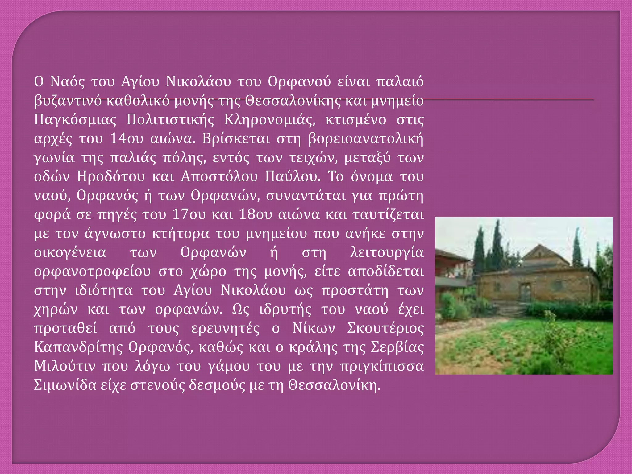 Ο Ναός του Αγίου Νικολάου του Ορφανού είναι παλαιό
βυζαντινό καθολικό μονής της Θεσσαλονίκης και μνημείο
Παγκόσμιας Πολιτιστικής Κληρονομιάς, κτισμένο στις
αρχές του 14ου αιώνα. Βρίσκεται στη βορειοανατολική
γωνία της παλιάς πόλης, εντός των τειχών, μεταξύ των
οδών Ηροδότου και Αποστόλου Παύλου. Το όνομα του
ναού, Ορφανός ή των Ορφανών, συναντάται για πρώτη
φορά σε πηγές του 17ου και 18ου αιώνα και ταυτίζεται
με τον άγνωστο κτήτορα του μνημείου που ανήκε στην
οικογένεια των Ορφανών ή στη λειτουργία
ορφανοτροφείου στο χώρο της μονής, είτε αποδίδεται
στην ιδιότητα του Αγίου Νικολάου ως προστάτη των
χηρών και των ορφανών. Ως ιδρυτής του ναού έχει
προταθεί από τους ερευνητές ο Νίκων Σκουτέριος
Καπανδρίτης Ορφανός, καθώς και ο κράλης της Σερβίας
Μιλούτιν που λόγω του γάμου του με την πριγκίπισσα
Σιμωνίδα είχε στενούς δεσμούς με τη Θεσσαλονίκη.
 