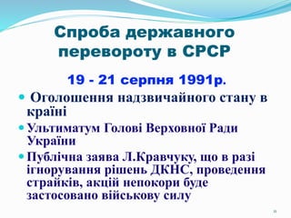 11
Спроба державного
перевороту в СРСР
19 - 21 серпня 1991р.
 Оголошення надзвичайного стану в
країні
Ультиматум Голові Верховної Ради
України
Публічна заява Л.Кравчуку, що в разі
ігнорування рішень ДКНС, проведення
страйків, акцій непокори буде
застосовано військову силу
 