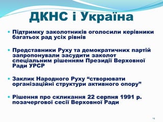 14
ДКНС і Україна
 Підтримку заколотників оголосили керівники
багатьох рад усіх рівнів
 Представники Руху та демократичних партій
запропонували засудити заколот
спеціальним рішенням Президії Верховної
Ради УРСР
 Заклик Народного Руху “створювати
організаційні структури активного опору”
 Рішення про скликання 22 серпня 1991 р.
позачергової сесії Верховної Ради
 