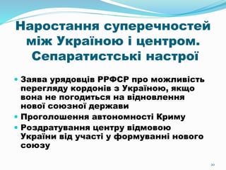 20
Наростання суперечностей
між Україною і центром.
Сепаратистські настрої
 Заява урядовців РРФСР про можливість
перегляду кордонів з Україною, якщо
вона не погодиться на відновлення
нової союзної держави
 Проголошення автономності Криму
 Роздратування центру відмовою
України від участі у формуванні нового
союзу
 