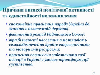 22
Причини високої політичної активності
та одностайності волевиявлення
 споконвічне прагнення народу України до
життя в незалежній державі;
 фактичний розпад Радянського Союзу;
 віра більшості населення в можливість
самозабезпечення країни енергетичними
та товарними ресурсами;
 прагнення певних сил забезпечити свої
позиції в Україні в умовах трансформації
суспільства.
 