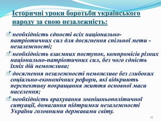 27
Історичні уроки боротьби українського
народу за свою незалежність:
необхідність єдності всіх національно-
патріотичних сил для досягнення спільної мети -
незалежності;
необхідність взаємних поступок, компромісів різних
національно-патріотичних сил, без чого єдність
їхніх дій неможлива;
досягнення незалежності неможливе без глибоких
соціально-економічних реформ, які відкриють
перспективу покращання життя основної маси
населення;
необхідність врахування зовнішньополітичної
ситуації, домагання підтримки незалежності
України головними державами світу.
 