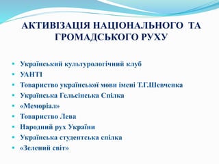 АКТИВІЗАЦІЯ НАЦІОНАЛЬНОГО ТА
ГРОМАДСЬКОГО РУХУ
 Український культурологічний клуб
 УАНТІ
 Товариство української мови імені Т.Г.Шевченка
 Українська Гельсінська Спілка
 «Меморіал»
 Товариство Лева
 Народний рух України
 Українська студентська спілка
 «Зелений світ»
 
