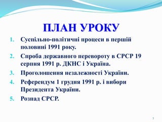 ПЛАН УРОКУ
1. Суспільно-політичні процеси в першій
половині 1991 року.
2. Спроба державного перевороту в СРСР 19
серпня 1991 р. ДКНС і Україна.
3. Проголошення незалежності України.
4. Референдум 1 грудня 1991 р. і вибори
Президента України.
5. Розпад СРСР.
7
 